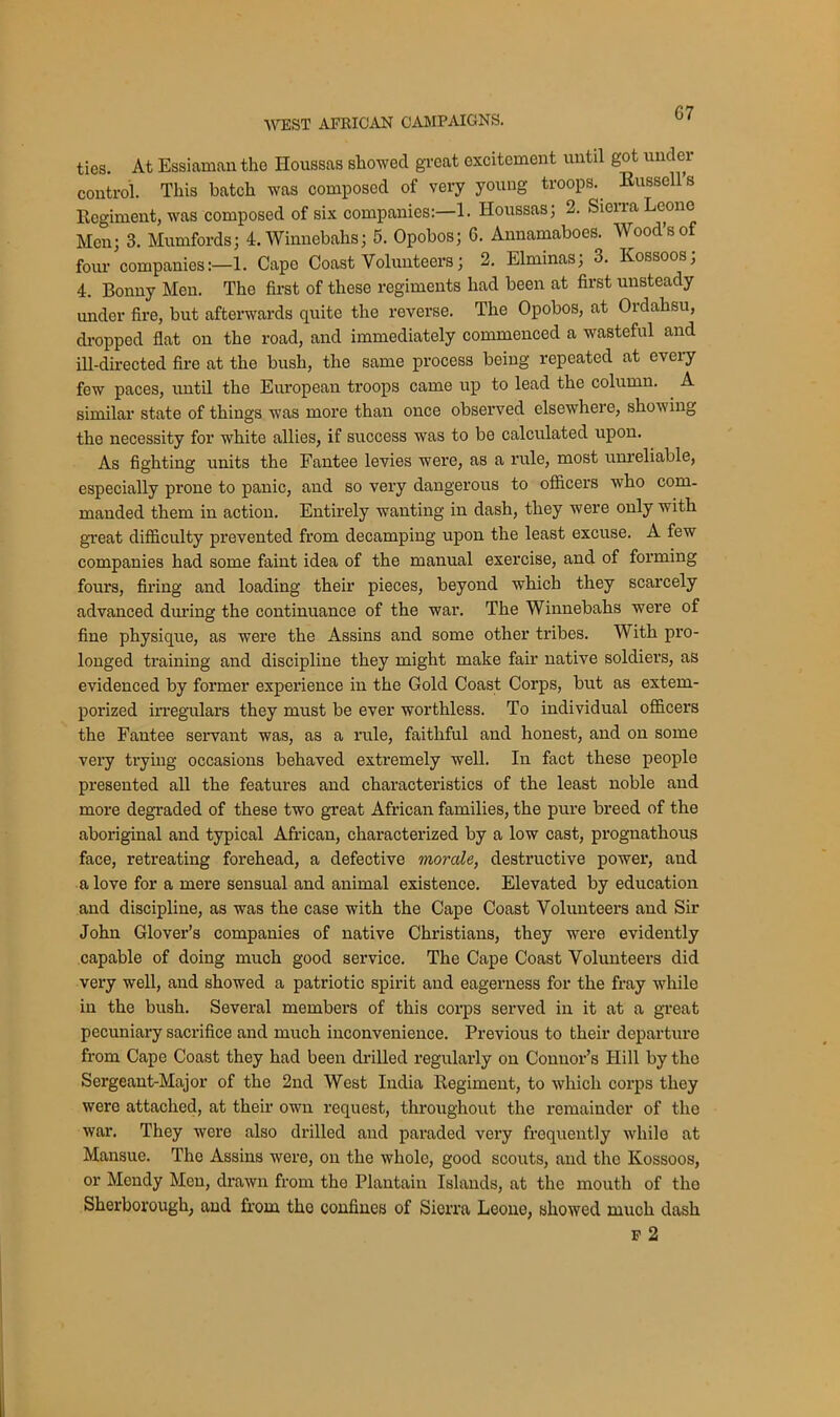 ties. At Essiaman the Iloussas showed great excitement until got under control. This batch was composed of very young troops. Bussells Regiment, was composed of six companies:—1. Houssas; 2. Sierra Leone Men; 3. Mumfords; 4.Winnebahs; 5. Opobos; 6. Annamaboes. Wood’s of four companies:—1. Cape Coast Volunteers; 2. Elminas; 3. Kossoos; 4. Bonny Men. The first of these regiments had been at first unsteady under fire, but afterwards quite the reverse. The Opobos, at Ordahsu, dropped flat on the road, and immediately commenced a wasteful and ill-directed fire at the bush, the same process being repeated at every few paces, until the European troops came up to lead the column. A similar state of things was more than once observed elsewhere, showing the necessity for white allies, if success was to be calculated upon. As fighting units the Fantee levies were, as a rule, most unreliable, especially prone to panic, and so very dangerous to officers who com- manded them in action. Entirely wanting in dash, they were only with great difficulty prevented from decamping upon the least excuse. A few companies had some faint idea of the manual exercise, and of forming fours, firing and loading their pieces, beyond which they scarcely advanced during the continuance of the war. The Winnebahs were of fine physique, as were the Assins and some other tribes. With pro- longed training and discipline they might make fair native soldiers, as evidenced by former experience in the Gold Coast Corps, but as extem- porized irregulars they must be ever worthless. To individual officers the Fantee servant was, as a rule, faithful and honest, and on some very trying occasions behaved extremely well. In fact these people presented all the features and characteristics of the least noble and more degraded of these two great African families, the pure breed of the aboriginal and typical African, characterized by a low cast, prognathous face, retreating forehead, a defective morale, destructive power, and a love for a mere sensual and animal existence. Elevated by education and discipline, as was the case with the Cape Coast Volunteers and Sir John Glover’s companies of native Christians, they were evidently capable of doing much good service. The Cape Coast Volunteers did very well, and showed a patriotic spirit and eagerness for the fray while in the bush. Several members of this corps served in it at a great pecuniary sacrifice and much inconvenience. Previous to their departure from Cape Coast they had been drilled regularly on Connor’s Hill by the Sergeant-Major of the 2nd West India Regiment, to which corps they were attached, at their own request, throughout the remainder of the war. They were also drilled and paraded very frequently while at Mansue. The Assins were, on the whole, good scouts, and the Kossoos, or Mendy Men, drawn from tho Plantain Islands, at the mouth of tlio Sherborough, and from the confines of Sierra Leone, showed much dash f 2