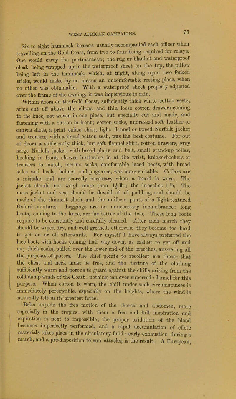 Six to eight hammock bearers usually accompanied each officer when travelling on the Gold Coast, from two to four being required for relays. One would cany the portmanteau; the rug or blanket and waterproof cloak being wrapped up in the waterproof sheet on the top, the pillow being left in the hammock, which, at night, slung upon two forked sticks, would make by no means an uncomfortable resting place, when no other was obtainable. With a waterproof sheet properly adjusted over the frame of the awning, it was impervious to rain. Within doors on the Gold Coast, sufficiently thick white cotton vests, arms cut off above the elbow, and thin loose cotton drawers coming to the knee, not woven in one piece, but specially cut and made, and fastening with a button in front; cotton socks, undressed soft leather or canvas shoes, a print calico shirt, light flannel or tweed Norfolk jacket and trousers, with a broad cotton sash, was the best costume. For out of doors a sufficiently thick, but soft flannel shirt, cotton drawers, grey serge Norfolk jacket, with broad plaits and belt, small stand-up collar, hooking in front, sleeves buttoning in at the wrist, knickerbockers or trousers to match, merino socks, comfortable laced boots, with broad soles and heels, helmet and puggaree, was more suitable. Collars are a mistake, and are scarcely necessary when a beard is worn. The jacket should not weigh more than 1§ lb.; the breeches 1 ft. The mess jacket and vest should be devoid of all padding, and should be made of the thinnest cloth, and the uniform pants of a light-textured Oxford mixture. Leggings are an unnecessary incumbrance: long boots, coming to the knee, are far better of the two. These long boots require to be constantly and carefully cleaned, After each march they should be wiped dry, and well greased, otherwise they become too hard to get on or off afterwards. For myself I have always preferred the lace boot, with hooks coming half way down, as easiest to get off and on; thick socks, pulled over the lower end of the breeches, answering all the purposes of gaiters. The chief points to recollect are these: that the chest and neck must be free, and the texture of the clothing sufficiently warm and porous to guard against the chills arising from the cold damp winds of the Coast: nothing can ever supersede flannel for this purpose. When cotton is worn, the chill under such circumstances is immediately perceptible, especially on the heights, where the wind is naturally felt in its greatest force. Belts impede the free motion of the thorax and abdomen, moro especially in the tropics: with them a free and full inspiration and expiration is next to impossible; the proper oxidation of the blood becomes imperfectly performed, and a rapid accumulation of effete materials takes place in the circulatory fluid: early exhaustion during a march, and a pre-disposition to sun attacks, is the result. A European,