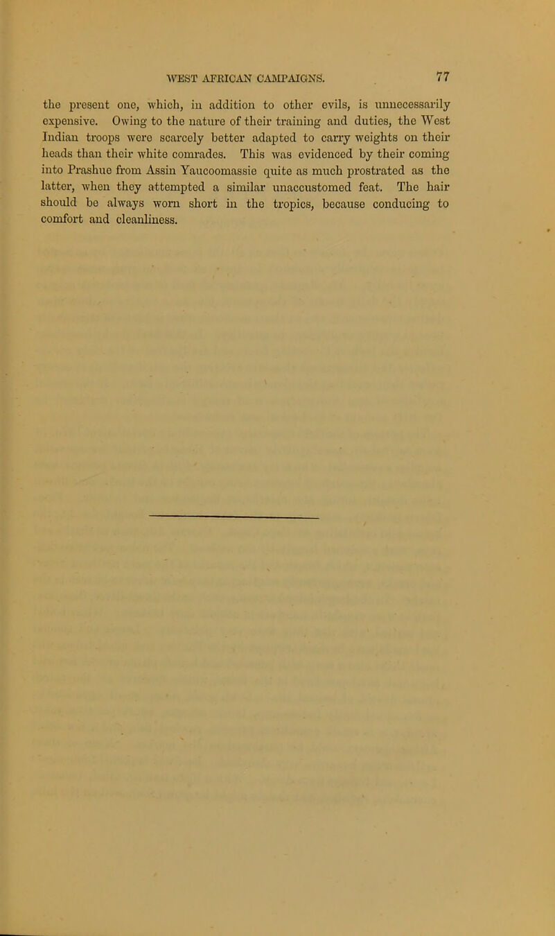 the present one, which, in addition to other evils, is unnecessarily expensive. Owing to the nature of their training and duties, the West Indian troops were scarcely better adapted to carry weights on their heads than their white comrades. This was evidenced by their coming into Prashue from Assin Yaucoomassie quite as much prostrated as the latter, when they attempted a similar unaccustomed feat. The hair should be always worn short in the tropics, because conducing to comfort and cleanliness.