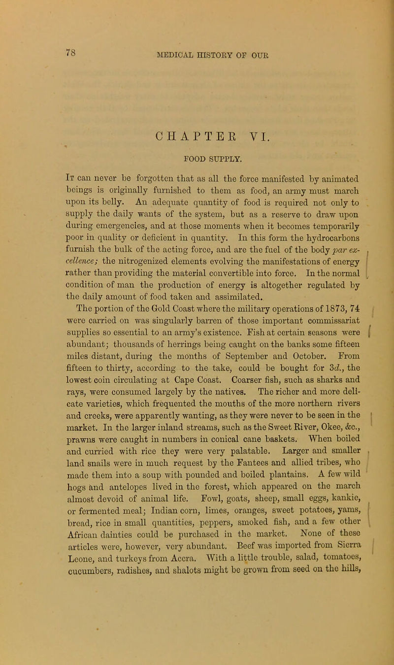 CHAPTER VI. FOOD SUPPLY. It can never be forgotten that as all the force manifested by animated beings is originally furnished to them as food, an army must march upon its belly. An adequate quantity of food is required not only to supply the daily wants of the system, but as a reserve to draw upon during emergencies, and at those moments when it becomes temporarily poor in quality or deficient in quantity. In this form the hydrocarbons furnish the bulk of the acting force, and are the fuel of the body JM7' ex- cellence; the nitrogenized elements evolving the manifestations of energy rather than providing the material convertible into force. In the normal condition of man the production of energy is altogether regulated by the daily amount of food taken and assimilated. The portion of the Gold Coast where the military operations of 1873, 74 were carried on was singularly barren of those important commissariat supplies so essential to an army’s existence. Fish at certain seasons were abundant; thousands of herrings being caught on the banks some fifteen miles distant, during the months of September and October. From fifteen to thirty, according to the take, could be bought for 3d., the lowest coin circulating at Cape Coast. Coarser fish, such as sharks and rays, were consumed largely by the natives. The richer and more deli- cate varieties, which frequented the mouths of the more northern rivers and creeks, were apparently wanting, as they were never to be seen in the market. In the larger inland streams, such as the Sweet River, Okee, &c., prawns were caught in numbers in conical cane baskets. When boiled and curried with rice they were very palatable. Larger and smaller land snails were in much request by the Fantees and allied tribes, who made them into a soup with pounded and boiled plantains. A few wild hogs and antelopes lived in the forest, which appeared on the march almost devoid of animal life. Fowl, goats, sheep, small eggs, kankie, or fermented meal; Indian corn, limes, oranges, sweet potatoes, yams, bread, rice in small quantities, peppers, smoked fish, and a few other African dainties could be purchased in the market. None of these articles were, however, very abundant. Beef was imported from Sierra Leone, and turkeys from Accra. With a little trouble, salad, tomatoes, cucumbers, radishes, and shalots might bo grown from seed on the hills,