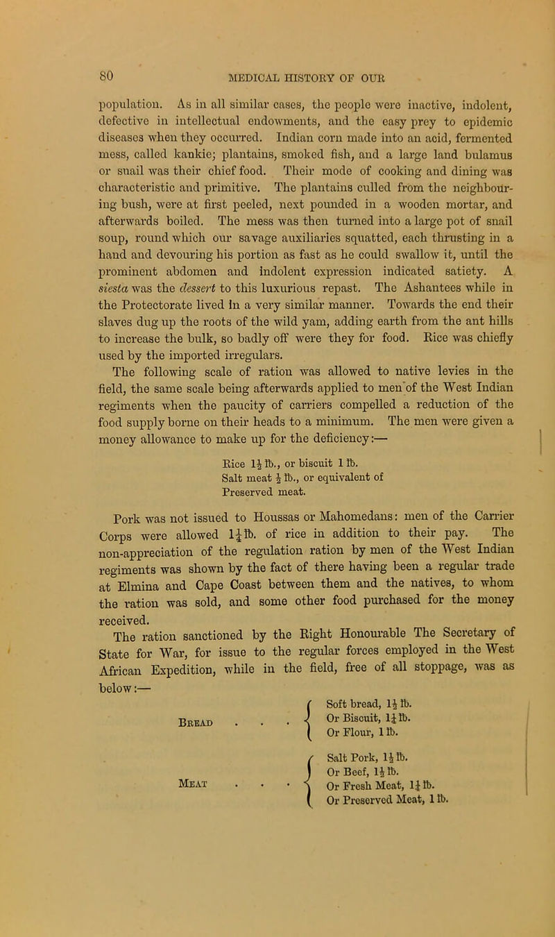 population. As in all similar cases, the people were inactive, indolent, defective in intellectual endowments, and the easy prey to epidemic diseases when they occurred. Indian corn made into an acid, fermented mess, called kankie; plantains, smoked fish, and a large land bulamus or snail was their chief food. Their mode of cooking and dining was characteristic and primitive. The plantains culled from the neighbour- ing bush, were at first peeled, next pounded in a wooden mortar, and afterwards boiled. The mess was then turned into a large pot of snail soup, round which our savage auxiliaries squatted, each thrusting in a hand and devouring his portion as fast as he could swallow it, until the prominent abdomen and indolent expression indicated satiety. A siesta was the dessert to this luxurious repast. The Ashantees while in the Protectorate lived in a very similar manner. Towards the end their slaves dug up the roots of the wild yam, adding earth from the ant hills to increase the bulk, so badly off were they for food. Rice was chiefly used by the imported irregulars. The following scale of ration was allowed to native levies in the field, the same scale being afterwards applied to men of the West Indian regiments when the paucity of carriers compelled a reduction of the food supply borne on their heads to a minimum. The men were given a money allowance to make up for the deficiency:— Rice lift., or biscuit lib. Salt meat i lb., or equivalent of Preserved meat. Pork was not issued to Houssas or Mahomedans: men of the Carrier Corps were allowed 1 \ ft. of rice in addition to their pay. The non-appreciation of the regulation ration by men of the West Indian regiments was shown by the fact of there having been a regular trade at Elmina and Cape Coast between them and the natives, to whom the ration was sold, and some other food purchased for the money received. The ration sanctioned by the Right Honourable The Secretary of State for War, for issue to the regular forces employed in the West African Expedition, while in the field, free of all stoppage, was as below:— {Soft bread, li lb. Or Biscuit, lift. Or Flour, 1 lb. / Salt Pork, ljlb. j Or Beef, li ft. Meat . • • j Or Fresh Meat, II ft. ( Or Preserved Meat, 1 ft.