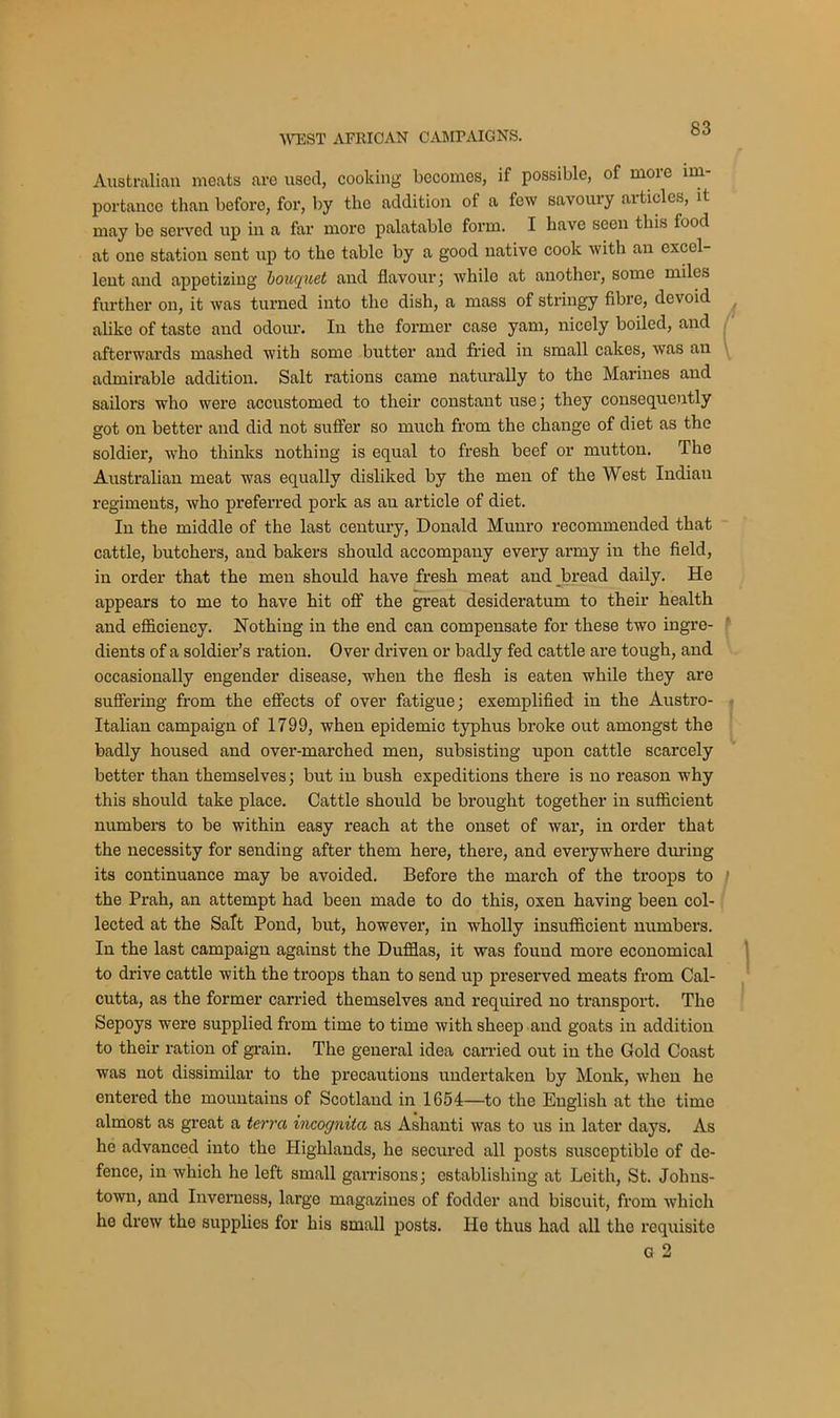 Australian meats are used, cooking becomes, if possible, of more im- portance than before, for, by the addition of a few savoury articles, it may be served up in a far more palatable form. I have seen this food at one station sent up to the table by a good native cook with an excel- lent and appetizing bouquet and flavour; whilo at another, some miles further on, it was turned into the dish, a mass of stringy fibre, devoid alike of taste and odour. In the former case yam, nicely boiled, and afterwards mashed with somo butter and fried in small cakes, was an admirable addition. Salt rations came naturally to the Marines and sailors who were accustomed to their constant use; they consequently got on better and did not suffer so much from the change of diet as the soldier, who thinks nothing is equal to fresh beef or mutton. The Australian meat was equally disliked by the men of the West Indian regiments, who preferred pork as an article of diet. In the middle of the last century, Donald Munro recommended that cattle, butchers, and bakers should accompany every army in the field, in order that the men should have fresh meat and bread daily. He appears to me to have hit off the great desideratum to their health and efficiency. Nothing in the end can compensate for these two ingre- dients of a soldier’s ration. Over driven or badly fed cattle are tough, and occasionally engender disease, when the flesh is eaten while they are suffering from the effects of over fatigue; exemplified in the Austro- Italian campaign of 1799, when epidemic typhus broke out amongst the badly housed and over-marched men, subsisting upon cattle scarcely better than themselves; but in bush expeditions there is no reason why this should take place. Cattle should be brought together in sufficient numbers to be within easy reach at the onset of war, in order that the necessity for sending after them here, there, and everywhere during its continuance may be avoided. Before the march of the troops to the Prah, an attempt had been made to do this, oxen having been col- lected at the Salt Pond, but, however, in wholly insufficient numbers. In the last campaign against the Dufflas, it was found more economical to drive cattle with the troops than to send up preserved meats from Cal- cutta, as the former carried themselves and required no transport. The Sepoys were supplied from time to time with sheep and goats in addition to their ration of grain. The general idea carried out in the Gold Coast was not dissimilar to the precautions undertaken by Monk, when he entered the mountains of Scotland in 1654—to the English at the time almost as great a terra incognita as Ashanti was to us in later days. As he advanced into the Highlands, he secured all posts susceptible of de- fence, in which he left small garrisons; establishing at Leith, St. Johns- town, and Inverness, large magazines of fodder and biscuit, from which ho drew the supplies for his small posts. He thus had all the requisite