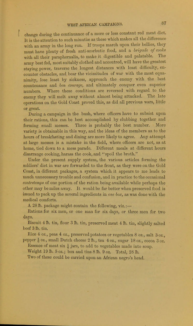 change during tho continuance of a more or less constant red meat diet. It is the attention to such minutiae as theso which makes all the difference with an army in tho long run. If troops march upon their bellies, they must have plonty of fresh anti-scorbutic food, and a brigade of cooks with all their paraphernalia, to make it digestible and palatable. The army best fed, most suitably clothed and accoutred, will have the greatest staying power, traverse the longest distances with least difficulty, en- counter obstacles, and bear the vicissitudes of war with the most equa- nimity, lose least by sickness, approach the enemy with the best countenance and bon courage, and ultimately conquer even superior numbers. Where these conditions are reversed with regard to the enemy they will melt away without almost being attacked. The late operations on the Gold Coast proved this, as did all previous wars, little or great. During a campaign in the bush, where officers have to subsist upon their rations, this can be best accomplished by clubbing together and forming small messes. Three is probably the best number. More variety is obtainable in this way, and the ideas of the members as to the hours of breakfasting and dining are more likely to agree. Any attempt at large messes is a mistake in the field, where officers are not, as at home, tied down to a mess parade. Different meals at different hours disarrange cooking, harass the cook, and “spoil the broth.” Under the present supply system, the various articles forming the soldiers’ diet in war are forwarded to the front, as they were on the Gold Coast, in different packages, a system which it appears to me leads to much unnecessary trouble and confusion, and in practice to the occasional contretemps of one portion of the ration being available while perhaps the other may be miles away. It would be far better when preserved food is issued to pack up the several ingredients in one box, as was done with the medical comforts. A 28 lb. package might contain the following, viz.:— Rations for six men, or one man for six days, or three men for two days. Biscuit 4 lb. tin, flour 3 lb. tin, preserved meat 4 lb. tin, slightly salted beef 3 lb. tin. Rice 4 oz., peas 4 oz., preserved potatoes or vegetables 8 oz., salt 3 oz., pepper ^ oz., small Dutch cheese 2 lb., tea 4 oz., sugar 18 oz., cocoa 3 oz. Essence of meat six ^ jars, to add to vegetables made into soup. Weight 19 lb. 5 oz.; box and tins 8 lb. 9 oz. Total, 28 lb. Two of these could be carried upon an African negro’s head.