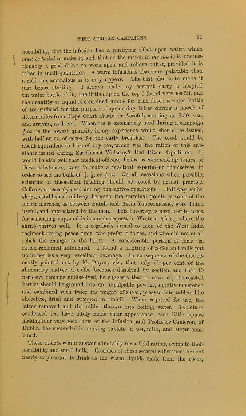 portability, that the infusion has a purifying effect upon water, which must be boiled to make it, and that on the march in the sun it is unques- tionably a good drink to work upon and relieve thirst, provided it is taken in small quantities. A warm infusion is also more palatable than a cold one, anomalous as it may appear. The best plan is to make it just before starting. I always mado my servant carry a hospital tin water bottle of it; the little cup on tho top I found very useful, and the quantity of liquid it contained ample for each dose: a water bottle of tea sufficed for the purpose of quenching thirst during a march of fifteen miles from Cape Coast Castle to Acroful, starting at 6.30 a.m., and arriving at 1 f.m. When tea is extensively used during a campaign | oz. is the lowest quantity in my experience which should be issued, with half an oz. of cocoa for the early breakfast. The total would be about equivalent to 1 oz. of dry tea, which was the ration of this sub- stance issued during Sir Garnet Wolseley’s Red River Expedition. It would be also well that medical officers, before recommending issues of these substances, were to make a practical experiment themselves, in order to see the bulk of £, or f oz. On all occasions when possible, scientific or theoretical teaching should be tested by actual practice. Coffee was scarcely used during the active operations. Half-way coffee- shops, established midway between the terminal points of some of the longer marches, as between Sutah and Assin Yaucoomassie, were found useful, and appreciated by the men. This beverage is next best to cocoa for a morning cup, and is in much request in Western Africa, where the shrub thrives well. It is regularly issued to men of the West India regiment during peace time, who prefer it to tea, and who did not at all relish the change to the latter. A considerable portion of their tea ration remained untouched. I found a mixture of coffee and milk put up in bottles a very excellent beverage. In consequence of the fact re- cently pointed out by M. Doyen, viz., that only 20 per cent, of the alimentary matter of coffee becomes dissolved by coction, and that 40 per cent, remains undissolved, he suggests that to save all, the roasted berries should be ground into an impalpable powder, slightly moistened and combined with twice its weight of sugar, pressed into tablets like chocolate, dried and wrapped in tinfoil. When required for use, the latter removed and the tablet thrown into boiling water. Tablets of condensed tea have lately made their appearance, each little square making four very good cups of the infusion, and Professor Cameron, of Dublin, has succeeded in making tablets of tea, milk, and sugar com- bined. These tablets would answer admirably for a field ration, owing to their portability and small bulk. Essences of those several substances are not nearly so pleasant to drink as the warm liquids made from the cocoa,