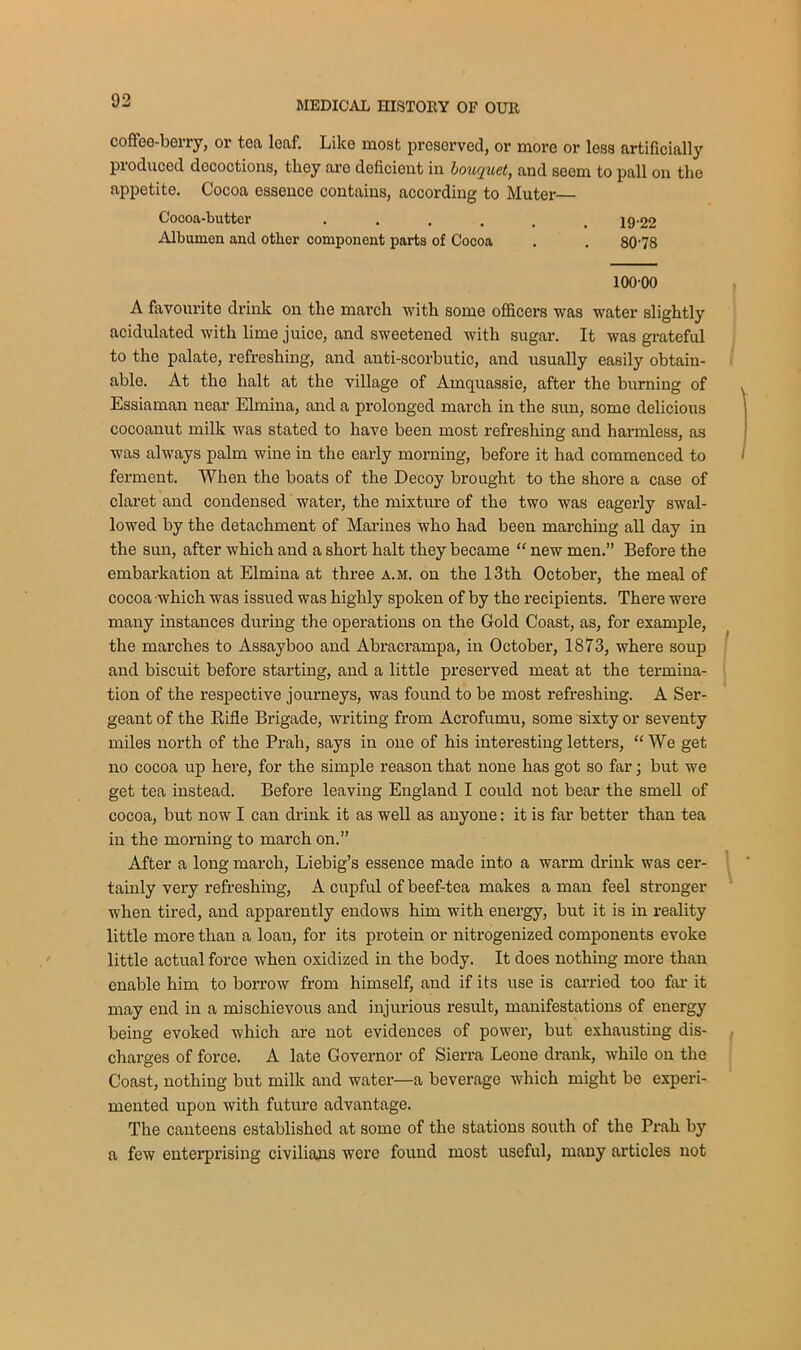 coffee-berry, or tea loaf. Like most preserved, or more or less artificially produced decoctions, they are deficient in bouquet, and seem to pall on the appetite. Cocoa essence contains, according to Muter Cocoa-butter ...... 19-22 Albumen and other component parts of Cocoa . . 8078 100-00 A favourite drink on the march with some officers was water slightly acidulated with lime juice, and sweetened with sugar. It was grateful to the palate, refreshing, and anti-scorbutic, and usually easily obtain- able. At the halt at the village of Amquassie, after the burning of Essiaman near Elmina, and a prolonged march in the sun, some delicious cocoanut milk was stated to have been most refreshing and harmless, as was always palm wine in the early morning, before it had commenced to ferment. When the boats of the Decoy brought to the shore a case of claret and condensed water, the mixture of the two was eagerly swal- lowed by the detachment of Marines who had been marching all day in the sun, after which and a short halt they became “ new men.” Before the embarkation at Elmina at three a.m. on the 13th October, the meal of cocoa -which was issued was highly spoken of by the recipients. There were many instances during the operations on the Gold Coast, as, for example, the marches to Assayboo and Abracrampa, in October, 1873, where soup and biscuit before starting, and a little preserved meat at the termina- tion of the respective journeys, was found to be most refreshing. A Ser- geant of the Rifle Brigade, writing from Acrofumu, some sixty or seventy miles north of the Prah, says in one of his interesting letters, “ We get no cocoa up here, for the simple reason that none has got so far; but we get tea instead. Before leaving England I could not bear the smell of cocoa, but now I can drink it as well as anyone: it is far better than tea in the morning to march on.” After a long march, Liebig’s essence made into a warm drink was cer- tainly very refreshing, A cupful of beef-tea makes a man feel stronger when tired, and apparently endows him with energy, but it is in reality little more than a loan, for its protein or nitrogenized components evoke little actual force when oxidized in the body. It does nothing more than enable him to borrow from himself, and if its use is carried too far it may end in a mischievous and injurious result, manifestations of energy being evoked which are not evidences of power, but exhausting dis- charges of force. A late Governor of Sierra Leone drank, while on the Coast, nothing but milk and water—a beverage which might be experi- mented upon with future advantage. The canteens established at some of the stations south of the Prah by a few enterprising civilians were found most useful, many articles not