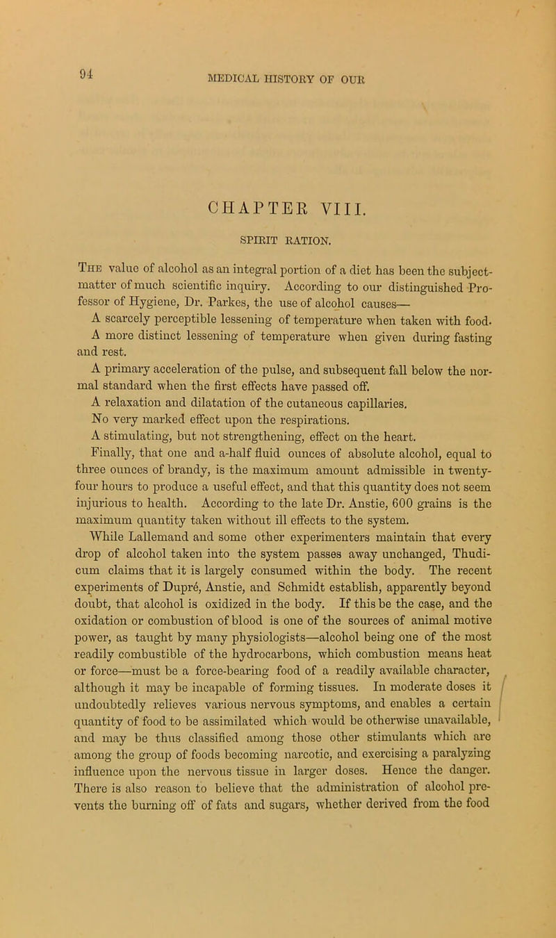 MEDICAL HISTORY OF OUR CHAPTER VIII. SPIRIT RATION. The value of alcohol as an integral portion of a diet has been the subject- matter of much scientific inquiry. According to our distinguished Pro- fessor of Hygiene, Dr. Parkes, the use of alcohol causes— A scarcely perceptible lessening of temperature -when taken with food. A more distinct lessening of temperature when given during fasting and rest. A primary acceleration of the pulse, and subsequent fall below the nor- mal standard when the first effects have passed off. A relaxation and dilatation of the cutaneous capillaries. No very marked effect upon the respirations. A stimulating, but not strengthening, effect on the heart. Finally, that one and a-half fluid ounces of absolute alcohol, equal to three ounces of brandy, is the maximum amount admissible in twenty- four hours to produce a useful effect, and that this quantity does not seem injurious to health. According to the late Dr. Anstie, 600 grains is the maximum quantity taken without ill effects to the system. While Lallemand and some other experimenters maintain that every drop of alcohol taken into the system passes away unchanged, Thudi- cum claims that it is largely consumed within the body. The recent experiments of Dupr6, Anstie, and Schmidt establish, apparently beyond doubt, that alcohol is oxidized in the body. If this be the case, and the oxidation or combustion of blood is one of the sources of animal motive power, as taught by many physiologists—alcohol being one of the most readily combustible of the hydrocarbons, which combustion means heat or force—must be a force-bearing food of a readily available character, although it may be incapable of forming tissues. In moderate doses it undoubtedly relieves various nervous symptoms, and enables a certain quantity of food to be assimilated which would be otherwise unavailable, and may be thus classified among those other stimulants which are among the group of foods becoming narcotic, and exercising a paralyzing influence upon the nervous tissue in larger doses. Hence the danger. There is also reason to believe that the administration of alcohol pre- vents the burning off of fats and sugars, whether derived from the food