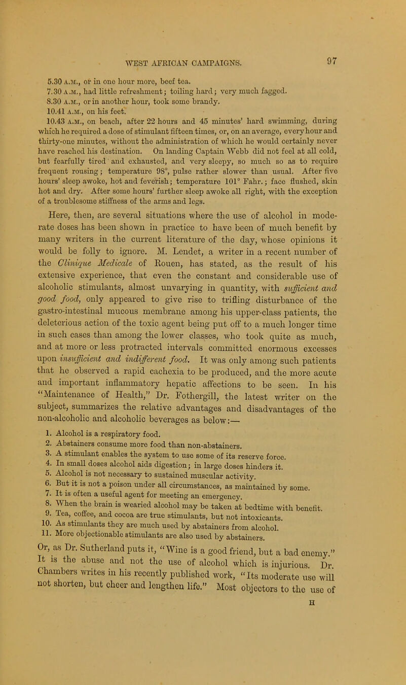 5.30 a.m., or in one hour more, beef tea. 7.30 a.m., had little refreshment; toiling hard; very much fagged. 8.30 a.m., or in another hour, took somo brandy. 10.41 a.m., on his feet. 10.43 a.m., on beach, after 22 hours and 45 minutes’ hard swimming, during which he required a dose of stimulant fifteen times, or, on an average, every hour and thirty-one minutes, without the administration of which he would certainly never have reached his destination. On landing Captain Webb did not feel at all cold, but fearfully tired and exhausted, and very sleepy, so much so as to require frequent rousing; temperature 98°, pulse rather slower than usual. After five hours’sleep awoke, hot and feverish; temperature 101° Fahr.; face flushed, skin hot and dry. After some hours’ further sleep awoke all right, with the exception of a troublesome stiffness of the arms and legs. Here, then, are several situations where the use of alcohol in mode- rate doses has been shown in practice to have been of much benefit by many writers in the current literature of the day, whose opinions it would be folly to ignore. M. Lendet, a writer in a recent number of the Clinique Medicate of Rouen, has stated, as the result of his extensive experience, that even the constant and considerable use of alcoholic stimulants, almost unvarying in quantity, with sufficient and good food, only appeared to give rise to trifling disturbance of the gastro-intestinal mucous membrane among his upper-class patients, the deleterious action of the toxic agent being put off to a much longer time in such cases than among the lower classes, who took quite as much, and at more or less protracted intervals committed enormous excesses upon insufficient and indifferent food. It was only among such patients that he observed a rapid cachexia to be produced, and the more acute and important inflammatory hepatic affections to be seen. In his Maintenance of Health,” Dr. Fothergill, the latest writer on the subject, summarizes the relative advantages and disadvantages of the non-alcoholic and alcoholic beverages as below; 1. Alcohol is a respiratory food. 2. Abstainers consume more food than non-abstainers. 3. A stimulant enables the system to use some of its reserve force. 4. In small doses alcohol aids digestion; in large doses hinders it. 5. Alcohol is not necessary to sustained muscular activity. 6. But it is not a poison under all circumstances, as maintained by some. 7. It is often a useful agent for meeting an emergency. 8. When the brain is wearied alcohol may be taken at bedtime with benefit. 9. Tea, coffee, and cocoa are true stimulants, but not intoxicants. 10. As stimulants they are much used by abstainers from alcohol. 11. More objectionable stimulants are also used by abstainers. Or, as Dr. Sutherland puts it, “Wine is a good friend, but a bad enemy.” It is the abuse and not the use of alcohol which is injurious Dr Chambers writes in his recently published work, “Its moderate use will not shorten, but cheer and lengthen life.” Most objectors to the use of H