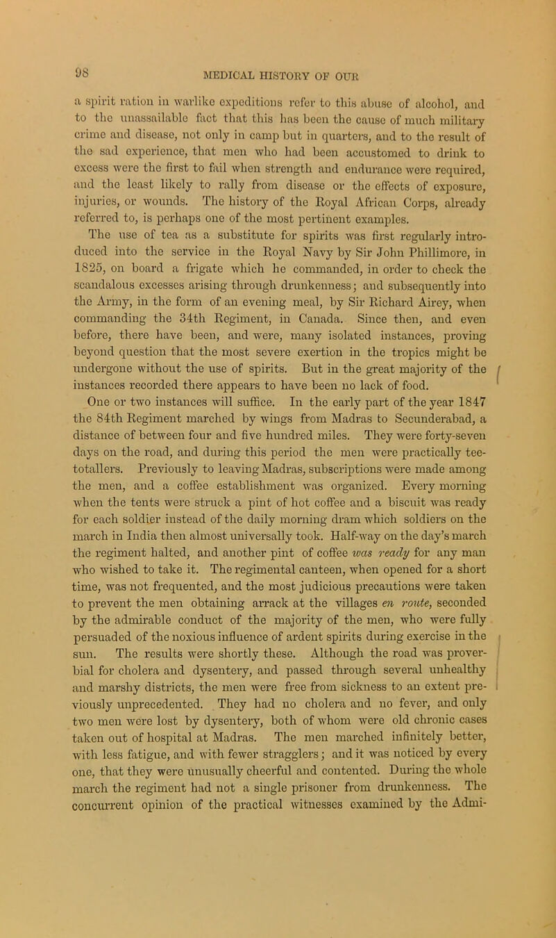 a spirit ration in warlike expeditions refer to this abuse of alcohol, and to the unassailable fact that this lias been the cause of much military crime and disease, not only in camp but in quarters, and to the result of tho sad experience, that men who had been accustomed to drink to excess were the first to fail when strength and endurance were required, and the least likely to rally from disease or tho effects of exposure, injuries, or wounds. The history of the Royal African Corps, already referred to, is perhaps one of the most pertinent examples. The use of tea as a substitute for spirits was first regularly intro- duced into the service in the Royal Navy by Sir John Phillimore, in 1825, on board a frigate which he commanded, in order to check the scandalous excesses arising through drunkenness; and subsequently into the Army, in the form of an evening meal, by Sir Richard Airey, when commanding the 34th Regiment, in Canada. Since then, and even before, there have been, and were, many isolated instances, proving beyond question that the most severe exertion in the tropics might be undergone without the use of spirits. But in the great majority of the j instances recorded there appears to have been no lack of food. One or two instances will suffice. In the early part of the year 1847 the 84th Regiment marched by wings from Madras to Secunderabad, a distance of between four and five hundred miles. They were forty-seven days on the road, and during this period the men were practically tee- totallers. Previously to leaving Madras, subscriptions were made among the men, and a coffee establishment was organized. Every morning when the tents were struck a pint of hot coffee and a biscuit was ready for each soldier instead of the daily morning dram which soldiers on the march in India then almost universally took. Half-way on the day’s march the regiment halted, and another pint of coffee ivas ready for any man who wished to take it. The regimental canteen, when opened for a short time, was not frequented, and the most judicious precautions were taken to prevent the men obtaining arrack at the villages en route, seconded by the admirable conduct of the majority of the men, who were fully persuaded of the noxious influence of ardent spirits during exercise in the sun. The results were shortly these. Although the road was prover- bial for cholera and dysentery, and passed through several unhealthy and marshy districts, the men were free from sickness to an extent pre- viously unprecedented. They had no cholera and no fever, and only two men were lost by dysentery, both of whom were old chronic cases taken out of hospital at Madras. The men marched infinitely better, with less fatigue, and with fewer stragglers; and it was noticed by every one, that they were unusually cheerful and contented. During the whole march the regiment had not a single prisoner from drunkenness. The concurrent opinion of the practical witnesses examined by the Admi-