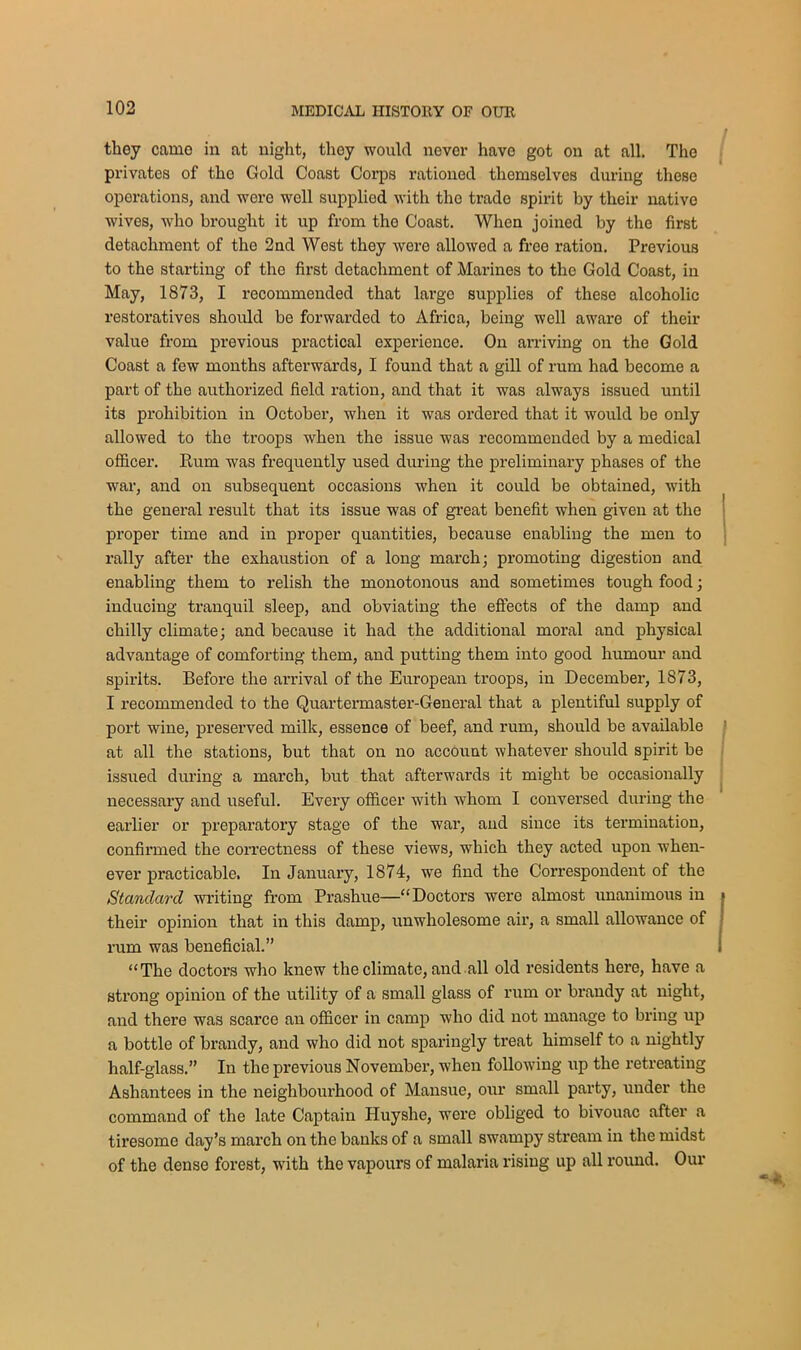 they camo in at night, they would never have got on at all. The privates of tho Gold Coast Corps rationed themselves during these operations, and were well supplied with the trade spirit by their native wives, who brought it up from tho Coast. When joined by the first detachment of the 2nd West they were allowed a free ration. Previous to the starting of tho first detachment of Marines to the Gold Coast, in May, 1873, I recommended that large supplies of these alcoholic restoratives should be forwarded to Africa, being well aware of their value from previous practical experience. On arriving on the Gold Coast a few months afterwards, I found that a gill of rum had become a part of the authorized field ration, and that it was always issued until its prohibition in October, when it was ordered that it would be only allowed to the troops when the issue was recommended by a medical officer. Rum was frequently used during the preliminary phases of the war, and on subsequent occasions when it could be obtained, with the general result that its issue was of great benefit when given at the proper time and in proper quantities, because enabling the men to rally after the exhaustion of a long march; promoting digestion and enabling them to relish the monotonous and sometimes tough food; inducing tranquil sleep, and obviating the effects of the damp and chilly climate; and because it had the additional moral and physical advantage of comforting them, and putting them into good humour and spirits. Before the arrival of the European troops, in December, 1873, I recommended to the Quartermaster-General that a plentiful supply of port wine, preserved milk, essence of beef, and rum, should be available at all the stations, but that on no account whatever should spirit be issued during a march, but that afterwards it might be occasionally necessary and useful. Every officer with whom I conversed during the earlier or preparatory stage of the war, and since its termination, confirmed the correctness of these views, which they acted upon when- ever practicable. In January, 1874, we find the Correspondent of the Standard writing from Prashue—“Doctors were almost unanimous in their opinion that in this damp, unwholesome air, a small allowance of rum was beneficial.” “The doctors who knew the climate, and all old residents here, have a strong opinion of the utility of a small glass of rum or brandy at night, and there was scarce an officer in camp who did not manage to bring up a bottle of brandy, and who did not sparingly treat himself to a nightly half-glass.” In the previous November, when following up the retreating Ashantees in the neighbourhood of Mansue, our small party, under the command of the late Captain Huyshe, were obliged to bivouac after a tiresome day’s march on the banks of a small swampy stream in the midst of the dense forest, writh the vapours of malaria rising up all round. Our