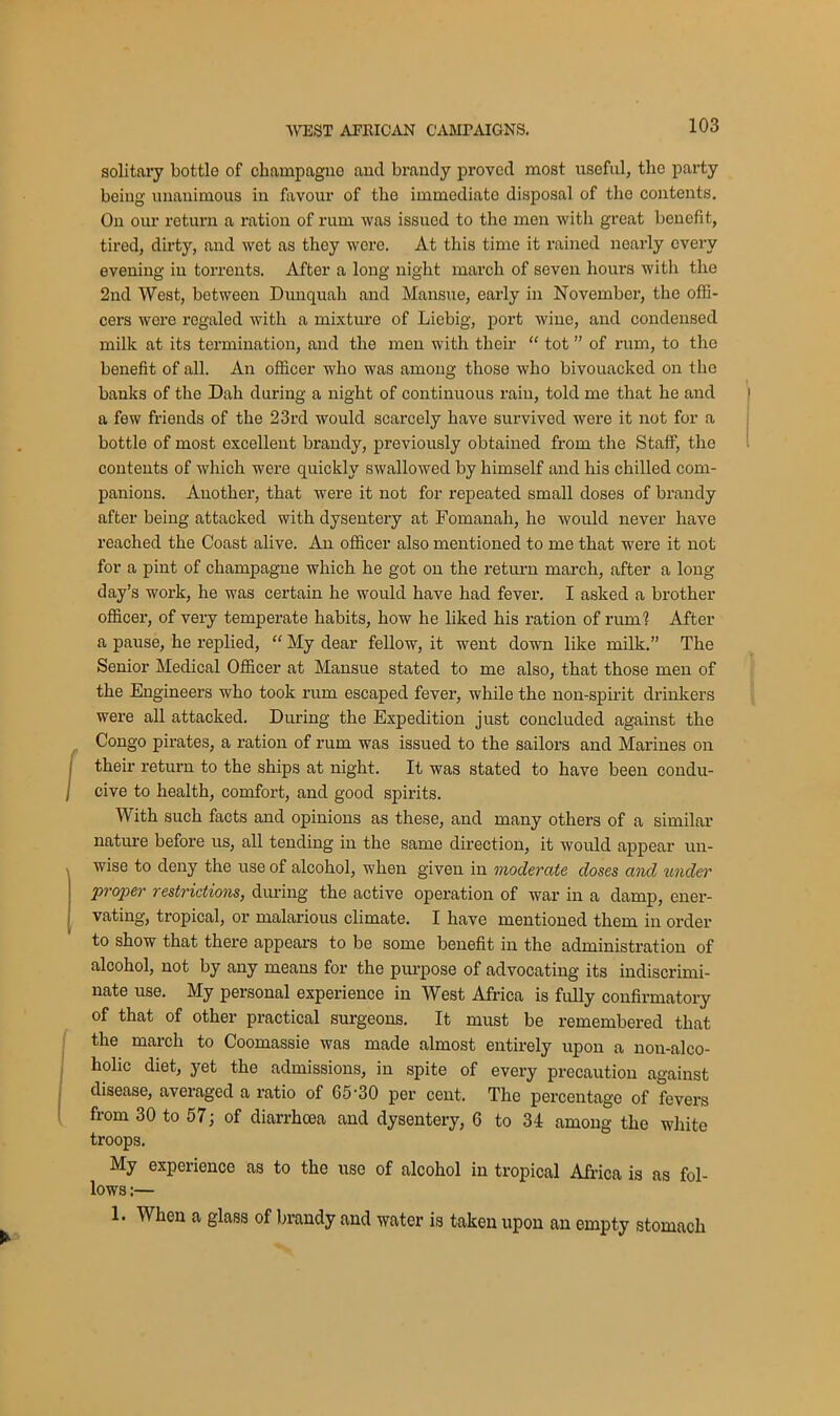 solitary bottle of champagno and brandy proved most useful, the party being unanimous in favour of the immediate disposal of the contents. On our return a ration of rum was issued to the men with great benefit, tired, dirty, and wet as they wore. At this time it rained nearly every evening in torrents. After a long night march of seven hours with the 2nd West, between Dunquah and Mansue, early in November, the offi- cers were regaled with a mixture of Liebig, port wine, and condensed milk at its termination, and the men with their “ tot ” of rum, to the benefit of all. An officer who was among those who bivouacked on the banks of the Dah during a night of continuous rain, told me that he and a few friends of the 23rd would scarcely have survived were it not for a bottle of most excellent brandy, previously obtained from the Staff, the contents of which were quickly swallowed by himself and his chilled com- panions. Another, that were it not for repeated small doses of brandy after being attacked with dysentery at Fomanah, he Avould never have reached the Coast alive. An officer also mentioned to me that were it not for a pint of champagne which he got on the return march, after a long- day’s work, he was certain he would have had fever. I asked a brother officer, of very temperate habits, how he liked his ration of rum1? After a pause, he replied, “ My dear fellow, it went down like milk.” The Senior Medical Officer at Mansue stated to me also, that those men of the Engineers who took rum escaped fever, while the non-spirit drinkers were all attacked. During the Expedition just concluded against the Congo pirates, a ration of rum was issued to the sailors and Marines on their return to the ships at night. It was stated to have been condu- cive to health, comfort, and good spirits. With such facts and opinions as these, and many others of a similar nature before us, all tending in the same direction, it would appear un- wise to deny the use of alcohol, when given in moderate doses and under proper restrictions, during the active operation of war in a damp, ener- vating, tropical, or malarious climate. I have mentioned them in order to show that there appears to be some benefit in the administration of alcohol, not by any means for the purpose of advocating its indiscrimi- nate use. My personal experience in West Africa is fully confirmatory of that of other practical surgeons. It must be remembered that the march to Coomassie was made almost entirely upon a non-alco- holic diet, yet the admissions, in spite of every precaution against disease, averaged a ratio of 65-30 per cent. The percentage of fevers from 30 to 57; of diarrhoea and dysentery, 6 to 34 among the white troops. My experience as to the use of alcohol in tropical Africa is as fol- lows :— 1. When a glass of brandy and water is taken upon an empty stomach