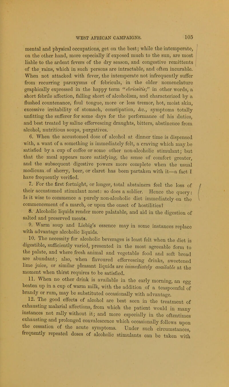 mental and physical occupations, get on the best; while the intemperate, on the other hand, more especially if exposed much to the sun, are most liable to the ardent fevers of the dry season, and congestive remittents of the rains, which in such persons are intractable, and often incurable. When not attacked with fever, the intemperate not infrequently suffer from recurring paroxysms of febricula, in the older nomenclature graphically expressed in the happy term “ ebriositis; in other words, a short febrile affection, falling short of alcoholism, and characterized by a flushed countenance, foul tongue, more or less tremor, hot, moist skin, excessive irritability of stomach, constipation, &c., symptoms totally unfitting the sufferer for some days for the performance of his duties, and best treated by saline effervescing draughts, bitters, abstinence from alcohol, nutritious soups, purgatives. 6. When the accustomed dose of alcohol at dinner time is dispensed with, a want of a something is immediately felt, a craving which may be satisfied by a cup of coffee or some other non-alcoholic stimulant; but that the meal appears more satisfying, the sense of comfort greater, and the subsequent digestive powers more complete when the usual modicum of sherry, beer, or claret has been partaken with it—a fact I have frequently verified. 7. For the first fortnight, or longer, total abstainers feel the loss of their accustomed stimulant most: so does a soldier. Hence the query: Is it wise to commence a purely non-alcoholic diet immediately on the commencement of a march, or upon the onset of hostilities? 8. Alcoholic liquids render more palatable, and aid in the digestion of salted and preserved meats. 9. Warm soup and Liebig’s essence may in some instances replace with advantage alcoholic liquids. 10. The necessity for alcoholic beverages is least felt when the diet is digestible, sufficiently varied, presented in the most agreeable form to the palate, and where fresh animal and vegetable food and soft bread are abundant; also, when flavoured effervescing drinks, sweetened lime juice, or similar pleasant liquids are immediately available at the moment when thirst requires to be satisfied. 11. When no other drink is available in the early morning, an ego- beaten up in a cup of warm milk, with the addition of a teaspoonful of brandy or rum, may be substituted occasionally with advantage. 12. The good effects of alcohol are best seen in the treatment of exhausting malarial affections, from which the patient would in many instances not rally without it; and more especially in the oftentimes exhausting and prolonged convalescence which occasionally follows upon the cessation of the acute symptoms. Under such circumstances, icquently repeated doses of alcoholic stimulants can be taken with