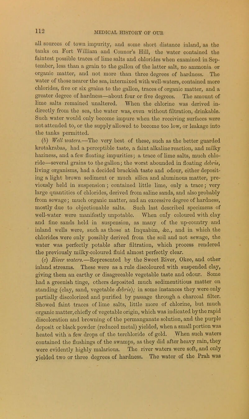 all sources of town impurity, and some short distance inland, as the tanks on Fort William and Connor’s Hill, the water contained the faintest possible traces of limo salts and chlorides when examined in Sep- tember, less than a grain to tho gallon of the latter salt, no ammonia or organic mattor, and not more than three degrees of hardness. Tho water of those nearer the sea, intermixed with well-waters, contained more chlorides, five or six grains to the gallon, traces of organic matter, and a greater degree of hardness—about four or fivo degrees. The amount of lime salts remained unaltered. When the chlorine was derived in- directly from the sea, the water was, even without filtration, drinkable. Such water would only become impure when the receiving surfaces were not attended to, or the supply allowed to become too low, or leakage into the tanks permitted. (6) Well waters.—The very best of these, such as the better guarded krotakrabas, had a perceptible taste, a faint alkaline reaction, and milky haziness, and a few floating impurities; a trace of lime salts, much chlo- ride—several grains to the gallon; the worst abounded in floating debris, living organisms, had a decided brackish taste and odour, either deposit- ing a light brown sediment or much silica and aluminous matter, pre- viously held in suspension; contained little lime, only a trace; very large quantities of chlorides, derived from saline sands, and also probably from sewage; much organic matter, and an excessive degree of hardness, mostly due to objectionable salts. Such last described specimens of well-water were manifestly unpotable. When only coloured with clay and fine sands held in suspension, as many of the up-country and inland wells were, such as those at Inquabim, &c., and in which the chlorides were only possibly derived from the soil and not sewage, the water was perfectly potable after filtration, which process rendered the previously milky-coloured fluid almost perfectly clear. (c) River waters.—Represented by the Sweet River, Okee, and other inland streams. These were as a rule discoloured with suspended clay, giving them an earthy or disagreeable vegetable taste and odour. Some had a greenish tinge, others deposited much sedimentitious matter on standing (clay, sand, vegetable debris); in some instances they were only partially discolorized and purified by passage through a charcoal filter. Showed faint traces of lime salts, little more of chlorine, but much organic matter, chiefly of vegetable origin, which was indicated by the rapid discoloration and browning of the permanganate solution, and the purple deposit or black powder (reduced metal) yielded, when a small portion was heated with a few drops of the terchloride of gold. When such waters contained the flushings of the swamps, as they did after heavy rain, they were evidently highly malarious. The river waters were soft, and only yielded two or three degrees of hardness. The water of the Prah was