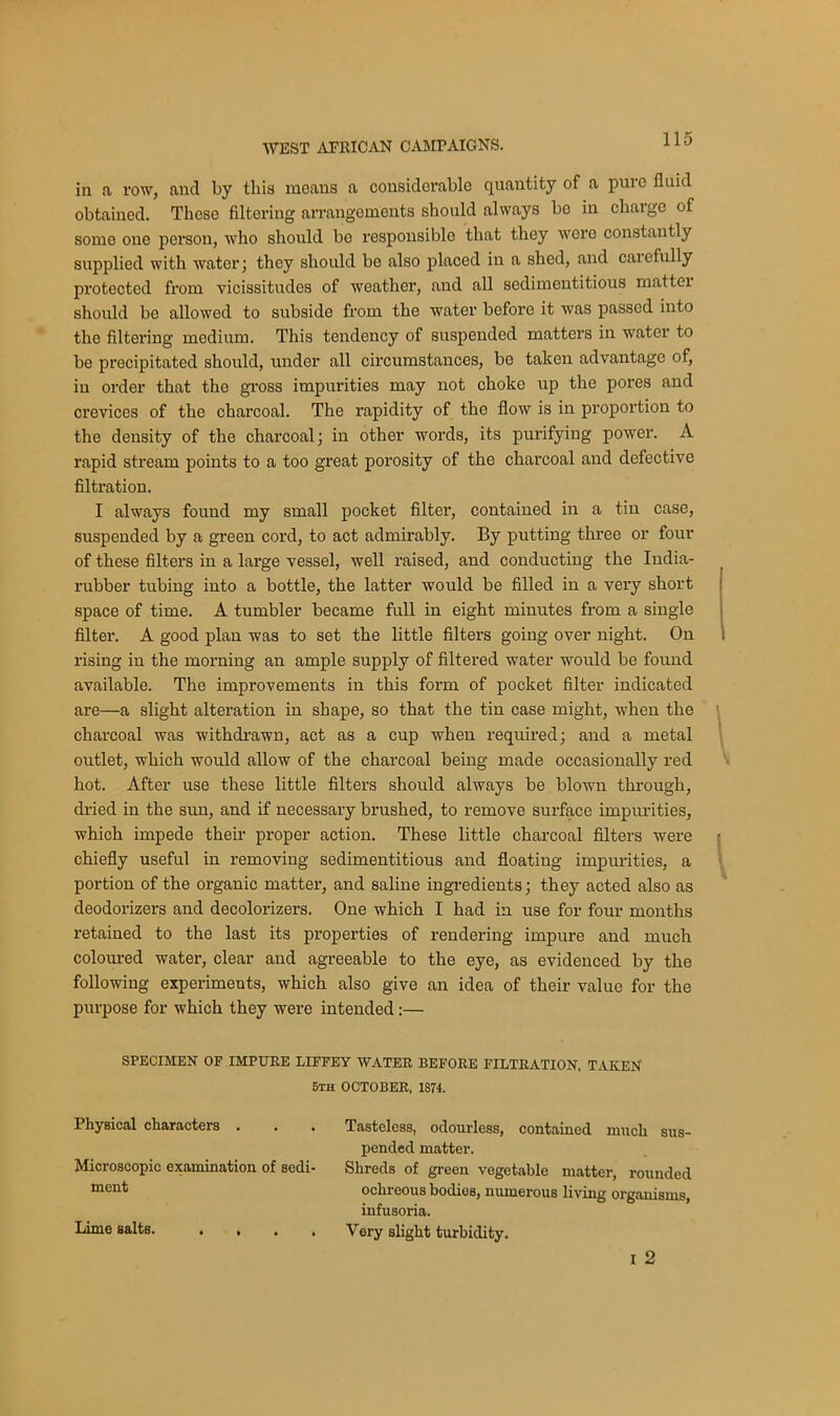 in a row, and by this means a considerable quantity of a pure fluid obtained. These filtering arrangements should always bo in charge of some one person, who should be responsible that they were constantly supplied with water; they should be also placed in a shed, and caiofully protected from vicissitudes of weather, and all sedimentitious mattei should be allowed to subside from the water before it was passed into the filtering medium. This tendency of suspended matters in water to be precipitated should, under all circumstances, be taken advantage of, in order that the gross impurities may not choke up the pores and crevices of the charcoal. The rapidity of the flow is in proportion to the density of the charcoal; in other words, its purifying power. A rapid stream points to a too great porosity of the charcoal and defective filtration. I always found my small pocket filter, contained in a tin case, suspended by a green cord, to act admirably. By putting three or four of these filters in a large vessel, well raised, and conducting the India- rubber tubing into a bottle, the latter would be filled in a very short space of time. A tumbler became full in eight minutes from a single filter. A good plan was to set the little filters going over night. On rising in the morning an ample supply of filtered water would be found available. The improvements in this form of pocket filter indicated are—a slight alteration in shape, so that the tin case might, when the charcoal was withdrawn, act as a cup when required; and a metal outlet, which would allow of the charcoal being made occasionally red hot. After use these little filters should always be blown through, dried in the sun, and if necessary brushed, to remove surface impurities, which impede their proper action. These little charcoal filters were chiefly useful in removing sedimentitious and floating impurities, a portion of the organic matter, and saline ingredients; they acted also as deodorizers and decolorizers. One which I had in use for four months retained to the last its properties of rendering impure and much coloured water, clear and agreeable to the eye, as evidenced by the following experiments, which also give an idea of their value for the purpose for which they were intended:— SPECIMEN OF IMPURE LIFFEY WATER BEFORE FILTRATION, TAKEN 5th OCTOBER, 1871. Physical characters . . . Tasteless, odourless, contained much sus- pended matter. Microscopic examination of sedi- Shreds of green vegetable matter, rounded ment ochreous bodies, numerous living organisms, infusoria. Lime salts. .... Very slight turbidity. i 2