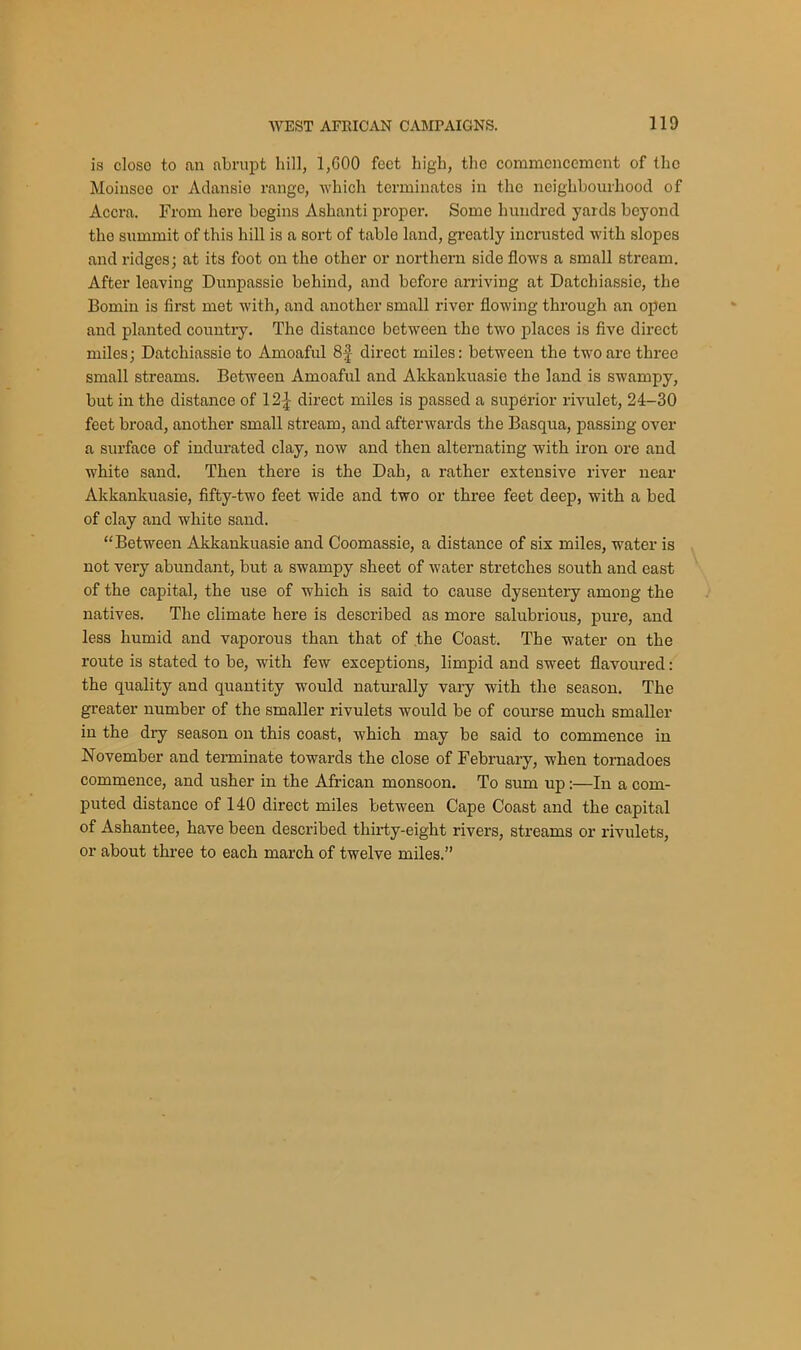 is close to an abrupt hill, 1,600 feet high, the commencement of the Moiusee or Adansie range, which terminates in the neighbourhood of Accra. From here begins Ashanti proper. Some hundred yards beyond the summit of this hill is a sort of table land, greatly incrusted with slopes and ridges; at its foot on the other or northern side flows a small stream. After leaving Dunpassie behind, and before arriving at Datchiassie, the Bomin is first met with, and another small river flowing through an open and planted country. The distanco between the two places is five direct miles; Datchiassie to Amoaful 8f direct miles: between the two are three small streams. Between Amoaful and Akkankuasie the land is swampy, but in the distance of 12£ direct miles is passed a superior rivulet, 24-30 feet broad, another small stream, and afterwards the Basqua, passing over a surface of indurated clay, now and then alternating with iron ore and white sand. Then there is the Dah, a rather extensive river near Akkankuasie, fifty-two feet wide and two or three feet deep, with a bed of clay and white sand. “Between Akkankuasie and Coomassie, a distance of six miles, water is not very abundant, but a swampy sheet of water stretches south and east of the capital, the use of which is said to cause dysentery among the natives. The climate here is described as more salubrious, pure, and less humid and vaporous than that of the Coast. The water on the route is stated to be, with few exceptions, limpid and sweet flavoured: the quality and quantity would naturally vary with the season. The greater number of the smaller rivulets would be of course much smaller in the dry season on this coast, which may be said to commence in November and terminate towards the close of February, when tornadoes commence, and usher in the African monsoon. To sum up:—In a com- puted distance of 140 direct miles between Cape Coast and the capital of Ashantee, have been described thirty-eight rivers, streams or rivulets, or about three to each march of twelve miles.”
