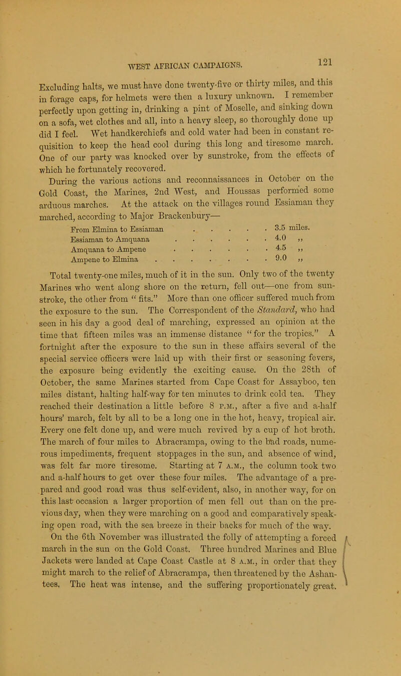 Excluding halts, we must have done twenty-five or thirty miles, and this in forage caps, for helmets were then a luxury unknown. I remember perfectly upon getting in, drinking a pint of Moselle, and sinking down on a sofa, wet clothes and all, into a heavy sleep, so thoroughly done up did I feel. Wet handkerchiefs and cold water had been in constant re- quisition to keep the head cool during this long and tiresome march. One of our party was knocked over by sunstroke, from the effects of which he fortunately recovered. During the various actions and reconnaissances in October on the Gold Coast, the Marines, 2nd West, and Houssas performed some arduous marches. At the attack on the villages round Essiaman they marched, according to Major Brackenbury— From Elmina to Essiaman ..... 3.5 miles. Total twenty-one miles, much of it in the sun. Only two of the twenty Marines who went along shore on the return, fell out-—one from sun- stroke, the other from “ fits.” More than one officer suffered much from the exposure to the sun. The Correspondent of the Standard, who had seen in his day a good deal of marching, expressed an opinion at the time that fifteen miles was an immense distance “ for the tropics.” A fortnight after the exposure to the sun in these affairs several of the special service officers were laid up with their first or seasoning fevers, the exposure being evidently the exciting cause. On the 28th of October, the same Marines started from Cape Coast for Assayboo, ten miles distant, halting half-way for ten minutes to drink cold tea. They reached their destination a little before 8 p.m., after a five and a-half hours’ march, felt by all to be a long one in the hot, heavy, tropical air. Every one felt done up, and were much revived by a cup of hot broth. The march of four miles to Abracrampa, owing to the bud roads, nume- rous impediments, frequent stoppages in the sun, and absence of wind, was felt far more tiresome. Starting at 7 a.m., the column took two and a-half hours to get over these four miles. The advantage of a pre- pared and good road was thus self-evident, also, in another way, for on this last occasion a larger proportion of men fell out than on the pre- vious day, when they were marching on a good and comparatively speak- ing open road, with the sea breeze in their backs for much of the way. On the 6th November was illustrated the folly of attempting a forced march in the sun on the Gold Coast. Three hundred Marines and Blue Jackets were landed at Cape Coast Castle at 8 a.m., in order that they might march to the relief of Abracrampa, then threatened by the Ashan- tees. The heat was intense, and the suffering proportionately great. Essiaman to Amquana Aanquana to Ampene Ampme to Elmina