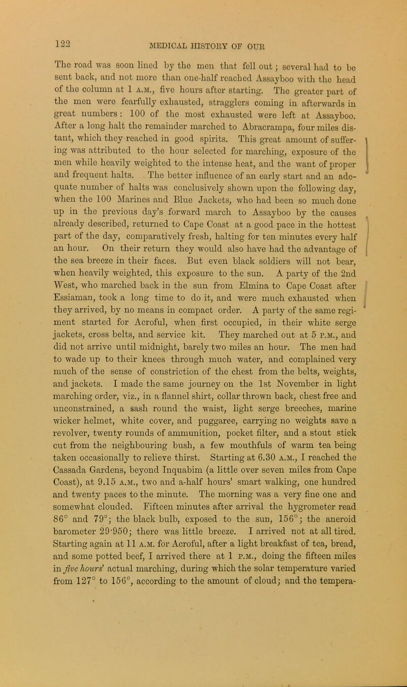 Tho road was soon lined by the men that fell out; several had to bo sent back, and not more than one-half reached Assayboo with the head of tho column at 1 a.m., five hours after starting. The greater part of tho men were fearfully exhausted, stragglers coming in afterwards in great numbers : 100 of the most exhausted were left at Assayboo. After a long halt the remainder marched to Abracrampa, four miles dis- tant, which they reached in good spirits. This great amount of suffer- ing was attributed to tho hour selected for marching, exposure of the men while heavily weighted to the intense heat, and the want of proper and frequent halts. Tho better influence of an early start and an ade- quate number of halts was conclusively shown upon the following day, when the 100 Marines and Blue Jackets, who had been so much done up in the previous day’s forward march to Assayboo by the causes already described, returned to Cape Coast at a good pace in the hottest part of the day, comparatively fresh, halting for ten minutes every half an hour. On their return they would also have had the advantage of the sea breeze in their faces. But even black soldiers will not bear, when heavily weighted, this exposure to the sun. A party of the 2nd West, who marched back in the sun from Elmina to Cape Coast after Essiaman, took a long time to do it, and were much exhausted when they arrived, by no means in compact order. A party of the same regi- ment started for Acroful, when first occupied, in their white serge jackets, cross belts, and service kit. They marched out at 5 p.m., and did not arrive until midnight, barely two miles an hour. The men had to wade up to their knees through much water’, and complained very much of the sense of constriction of the chest from the belts, weights, and jackets. I made the same journey on the 1st November in light marching order, viz., in a flannel shirt, collar thrown back, chest free and unconstrained, a sash round the waist, light serge breeches, marine wicker helmet, white cover, and puggaree, carrying no weights save a revolver, twenty rounds of ammunition, pocket filter, and a stout stick cut from the neighbouring bush, a few mouthfuls of warm tea being taken occasionally to relieve thirst. Starting at 6.30 a.m., I reached the Cassada Gardens, beyond Inquabim (a little over seven miles from Cape Coast), at 9.15 a.m., two and a-half hours’ smart walking, one hundred and twenty paces to the minute. The morning was a very fine one and somewhat clouded. Fifteen minutes after arrival the hygrometer read 86° and 79°; the black bulb, exposed to the sun, 156°; the aneroid barometer 29-950; there was little breeze. I arrived not at all tired. Starting again at 11 a.m. for Acroful, after a light breakfast of tea, bread, and some potted beef, I arrived there at 1 p.m., doing the fifteen miles in five hours' actual marching, during which the solar temperature varied from 127° to 156°, according to the amount of cloud; and the tempera-