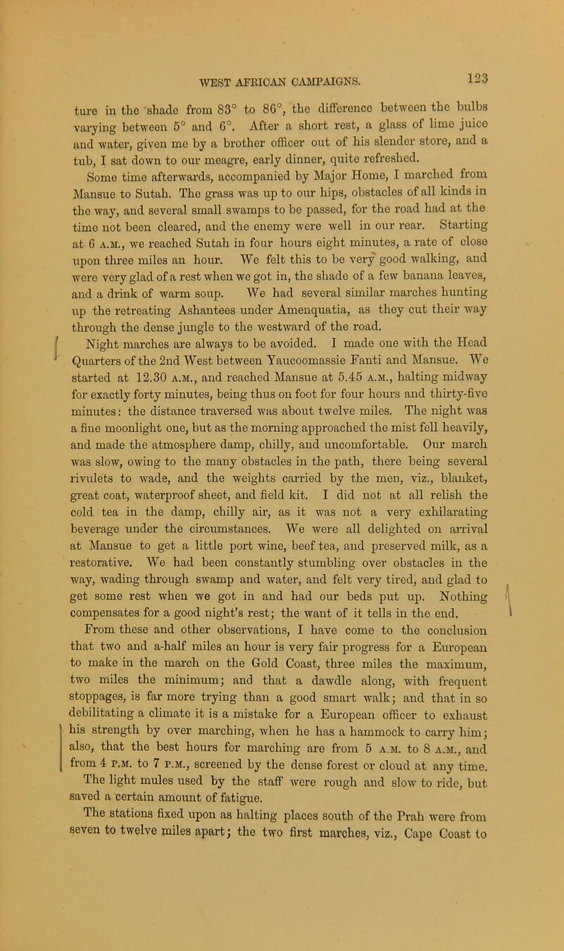 ture in tho shade from 83° to 80°, the difference between the bulbs varying between 5° and 6°. After a short rest, a glass of lime juice and water, given mo by a brother officer out of his slender store, and a tub, I sat down to our meagre, early dinner, quite refreshed. Some time afterwards, accompanied by Major Home, I marched from Mansue to Sutah. The grass was up to our hips, obstacles of all kinds in the way, and several small swamps to be passed, for the road had at the time not been cleared, and the enemy were well in our rear. Starting at 6 a.m., we reached Sutah in four hours eight minutes, a rate of close upon three miles an hour. We felt this to be very good walking, and were very glad of a rest when we got in, the shade of a few banana leaves, and a drink of warm soup. We had several similar marches hunting- up the retreating Ashantees under Amenquatia, as they cut their way through the dense jungle to the westward of the road. Night marches are always to be avoided. I made one with the Head Quarters of the 2nd West between Yaucoomassie Fanti and Mansue. We started at 12.30 a.m., and reached Mansue at 5.45 a.m., halting midway for exactly forty minutes, being thus on foot for four hours and thirty-five minutes: the distance traversed was about twelve miles. The night was a fine moonlight one, but as the morning approached the mist fell heavily, and made the atmosphere damp, chilly, and uncomfortable. Our march was slow, owing to the many obstacles in the path, there being several rivulets to wade, and the weights carried by the men, viz., blanket, great coat, waterproof sheet, and field kit. I did not at all relish the cold tea in the damp, chilly air, as it was not a very exhilarating- beverage under the circumstances. We were all delighted on arrival at Mansue to get a little port wine, beef tea, and preserved milk, as a restorative. We had been constantly stumbling over obstacles in the way, wading through swamp and water, and felt very tired, and glad to get some rest when we got in and had our beds put up. Nothing compensates for a good night’s rest; the want of it tells in the end. From these and other observations, I have come to the conclusion that two and a-half miles au hour is very fair progress for a European to make in the march on the Gold Coast, three miles the maximum, two miles the minimum; and that a dawdle along, with frequent stoppages, is far more trying than a good smart walk; and that in so debilitating a climate it is a mistake for a European officer to exhaust his strength by over marching, when he has a hammock to carry him; also, that the best hours for marching are from 5 a.m. to 8 a.m., and from 4 p.m. to 7 p.m., screened by the dense forest or cloud at any time. The light mules used by the staff were rough and slow to ride, but saved a certain amount of fatigue. The stations fixed upon as halting- places south of the Prah were from seven to twelve miles apart; the two first marches, viz., Cape Coast to