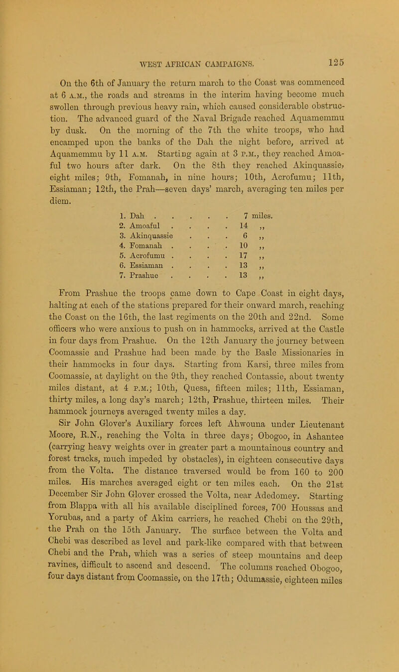 On tho 6th of January the return march to the Coast was commenced at 6 a.m., the roads and streams in the interim having become much swollen through previous heavy rain, which caused considerable obstruc- tion. The advanced guard of tho Naval Brigade reached Aquamemmu by dusk. On tho morning of the 7th the white troops, who had encamped upon tho banks of the Dah the night before, arrived at Aquamemmu by 11 a.m. Starting again at 3 r.M., they reached Amoa- ful two hours after dark. On the 8th they reached Akinquassie, eight miles; 9th, Fomanah, in nine hours; 10th, Acrofumu; 11th, Essiaman; 12th, the Prah—seven days’ march, averaging ten miles per diem. 1. Dah 7 2. Amoaful . 14 3. Akinquassie 6 4. Fomanah . . 10 5. Acrofumu . . 17 6. Essiaman . . 13 7. Prashue . 13 From Prashue the troops came down to Cape Coast in eight days, halting at each of the stations prepared for their onward march, reaching the Coast on the 16th, the last regiments on the 20th and 22nd. Some officers who were anxious to push on in hammocks, arrived at the Castle in four days from Prashue. On the 12th January the journey between Coomassie and Prashue had been made by the Basle Missionaries in their hammocks in four days. Starting from Karsi, three miles from Coomassie, at daylight on the 9th, they reached Contassie, about twenty miles distant, at 4 p.m.; 10th, Quesa, fifteen miles; 11th, Essiaman, thirty miles, a long day’s march; 12th, Prashue, thirteen miles. Their hammock journeys averaged twenty miles a day. Sir John Glover’s Auxiliary forces left Ahwouna under Lieutenant Moore, B.N., reaching the Yolta in three days; Obogoo, in Ashantee (carrying heavy weights over in greater part a mountainous country and forest tracks, much impeded by obstacles), in eighteen consecutive days from the Volta. The distance traversed would be from 160 to 200 miles. His marches averaged eight or ten miles each. On the 21st December Sir John Glover crossed the Volta, near Adedomey. Starting from Blappa with all his available disciplined forces, 700 Houssas and Yorubas, and a party of Akim carriers, he reached Chebi on the 29th, the Prah on the 15th January. The surface between the Volta and Chebi was described as level and park-like compared with that between Chebi and the Prah, which was a series of steep mountains and deep ravines, difficult to ascend and descend. The columns reached Obogoo, four days distant from Coomassie, on the 17th; Odumassie, eighteen miles