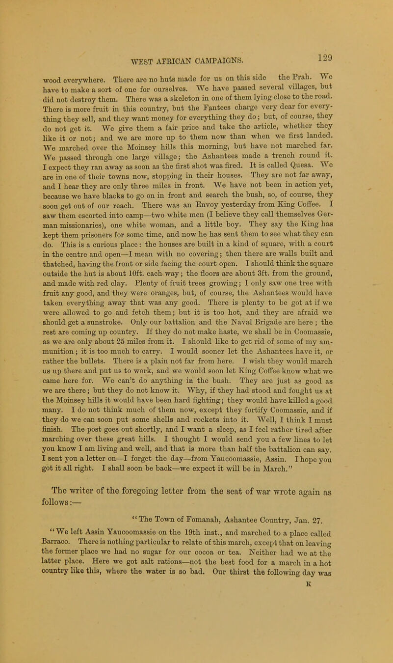 wood everywhere. Tliore are no huts made for us on this side the Pi ah. Y e have to make a sort of one for ourselves. We have passed several villages, but did not destroy them. There was a skeleton in one of them lying close to the road. There is more fruit in this country, but the Fantees charge very dear for every- thing they sell, and they want money for everything they do; but, of course, they do not get it. We give them a fair price and take the article, whether they like it or not; and we are more up to them now than when we first landed. We marched over the Moinsey hills this morning, but have not marched far. We passed through one large village; the Ashantees made a trench round it. I expect they ran away as soon as the first shot was fired. It is called Quesa. Y e are in one of their towns now, stopping in their houses. They are not far away, and I hear they are only three miles in front. We have not been in action yet, because we have blacks to go on in front and search the bush, so, of course, they soon get out of our reach. There was an Envoy yesterday from King Coffee. I saw them escorted into camp—two white men (I believe they call themselves Ger- man missionaries), one white woman, and a little boy. They say the King has kept them prisoners for some time, and now he has sent them to see what they can do. This is a curious place: the houses are built in a kind of square, with a court in the centre and open—I mean with no covering; then there are walls built and thatched, having the front or side facing the court open. I should think the square outside the hut is about 10ft. each way; the floors are about 3ft. from the ground, and made with red clay. Plenty of fruit trees growing; I only saw one tree with fruit any good, and they were oranges, but, of course, the Ashantees would have taken everything away that was any good. There is plenty to be got at if we were allowed to go and fetch them; but it is too hot, and they are afraid we should get a sunstroke. Only our battalion and the Naval Brigade are here; the rest are coming up country. If they do not make haste, we shall be in Coomassie, as we are only about 25 miles from it. I should like to get rid of some of my am- munition ; it is too much to carry. I would sooner let the Ashantees have it, or rather the bullets. There is a plain not far from here. I wish they would march us up there and put us to work, and we would soon let King Coffee know what we came here for. We can’t do anything in the bush. They are just as good as we are there; but they do not know it. Why, if they had stood and fought us at the Moinsey hills it would have been hard fighting; they would have killed a good many. I do not think much of them now, except they fortify Coomassie, and if they do we can soon put some shells and rockets into it. Well, I think I must finish. The post goes out shortly, and I want a sleep, as I feel rather tired after marching over these great hills. I thought I would send you a few lines to let you know I am living and well, and that is more than half the battalion can say. I sent you a letter on—I forget the day—from Yaucoomassie, Assin. I hope you got it all right. I shall soon be back—we expect it will be in March.” The writer of the foregoing letter from the seat of war wrote again as follows:— “The Town of Fomanah, Ashantee Country, Jan. 27. “We left Assin Yaucoomassie on the 19th inst., and marched to a place called Barraco. There is nothing particular to relate of this march, except that on leaving the former place we had no sugar for our cocoa or tea. Neither had we at the latter place. Here we got salt rations—not the best food for a march in a hot country like this, where the water is so bad. Our thirst the following day was K