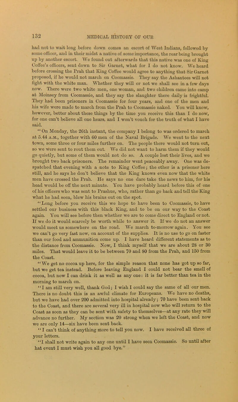 had not to wait long before down comes an escort of West Indians, followed by some officer, and in thoir midst a native of some importance, the rear being brought up by another escort. We found out afterwards that this native was one of King Coffee’s officers, sent down to Sir Garnet, what for I do not know. We heard before crossing the Prah that King Coffee would agree to anythiug that Sir Garnet proposed, if he would not march on Coomassie. They say the Ashantees will not fight with the white man. Whether they will or not we shall see in a few days now. There were two white men, one woman, and two children came into camp at Moinsey from Coomassie, and they say the slaughter there daily is frightful. They had been prisoners in Coomassie for four years, and one of the men and his wife were made to march from the Prah to Coomassie naked. You will know, however, better about these tilings by the time you receive this than I do now, for one can’t believe all one hears, and I won’t vouch for the truth of what I have said. “ On Monday, the 26th instant, the company I belong to was ordered to march at 5.44 A.M., together with 60 men of the Naval Brigade. We went to the next town, some three or four miles further on. The people there would not turn out, so we Were sent to rout them out. We did not want to harm them if they would go quietly, but some of them would not do so. A couple lost their lives, and we brought two back prisoners. The remainder went peaceably away. One was de- spatched that evening with a note to King Coffee; the other is a prisoner here still, and he says he don’t believe that the King knows even now that the white men have crossed the Prah. He says no one dare take the news to him, for his head would be off the next minute. You have probably heard before this of one of his officers who was sent to Prashue, who, rather than go back and tell the King what he had seen, blew his brains out on the spot. “Long before you receive this we hope to have been to Coomassie, to have settled our business with this black King, and to be on our way to the Coast again. You will see before then whether we are to come direct to England or not. If we do it would scarcely be worth while to answer it. If we do not an answer would meet us somewhere on the road. We march to-morrow again. You see we can’t go very fast now, on account of the supplies. It is no use to go on faster than our food and ammunition come up. I have heard different statements as to the distance from Coomassie. Now, I think myself that we are about 28 or 30 miles. That would leave it to be between 70 and 80 from the Prah, and 150 from the Coast. “We get no cocoa up here, for the simple reason that none has got up so far, but we get tea instead. Before leaving England I could not bear the smell of cocoa, but now I can drink it as well as any one: it is far better than tea in the morning to march on. ‘ ‘ I am still very well, thank God; I wish I could say the same of all our men. There is no doubt this is an awful climate for Europeans. We have no deaths, but we have had over 200 admitted into hospital already; 70 have been sent back to the Coast, and there are several very ill hi hospital now who will return to the Coast as soon as they can be sent with safety to themselves—at any rate they will advance no further. My section was 20 strong when we left the Coast, and now we are only 14—six have been sent back. ‘ ‘ I can’t think of anything more to tell you now. I have received all three of your letters. “I shall not write again to any one until I have seen Coomassie. So until after hat event I must wish you all good bye.”