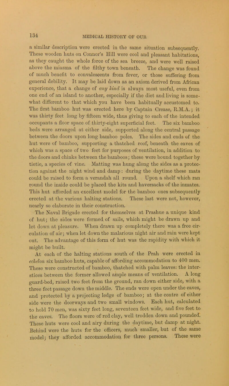 a similar description were erectod in the same situation subsequently. These wooden liuts on Connor’s Hill were cool and pleasant habitations, as they caught the whole force of tho sea breeze, and were well raised above tho miasma of the filthy town beneath. The change was found of much benefit to convalescents from fever, or those suffering from general debility. It may be laid down as an axiom derived from African experience, that a change of any land is always most useful, even from one end of an island to another, especially if the diet and living is some- what different to that which you have been habitually accustomed to. The first bamboo hut was erected here by Captain Crease, R.M.A.; it was thirty feet long by fifteen wide, thus giving to each of the intended occupants a floor space of thirty-eight superficial feet. The six bamboo beds were arranged at either side, supported along the central passage between the doors upon long bamboo poles. The sides and ends of the hut were of bamboo, supporting a thatched roof, beneath the eaves of which was a space of two feet for purposes of ventilation, in addition to the doors and chinks between the bamboos; these were bound together by tietie, a species of vine. Matting was hung along the sides as a protec- tion against the night wind and damp : during the daytime these mats could be raised to form a verandah all round. Upon a shelf which ran round the inside could be placed the kits and haversacks of the inmates. This hut afforded an excellent model for the bamboo ones subsequently erected at the various halting stations. These last were not, however, nearly so elaborate in their construction. The Naval Brigade erected for themselves at Prashue a unique kind of hut; the sides were formed of sails, which might be drawn up and let down at pleasure. When drawn up completely there was a free cir- culation of air; when let down the malarious night air and rain were kept out. The advantage of this form of hut was the rapidity with which it might be built. At each of the halting stations south of the Prah were erected in echelon six bamboo huts, capable of affording accommodation to 400 men. These were constructed of bamboo, thatched with palm leaves: the inter- stices between the former allowed ample means of ventilation. A long guard-bed, raised two feet from the ground, ran down either side, with a three feet passage down the middle. The ends were open under the eaves, and protected by a projecting ledge of bamboo; at the centre of either side were the doorways and two small windows. Each hut, calculated to hold 70 men, was sixty feet long, seventeen feet wide, and five feet to the eaves. The floors were of red clay, well trodden down and pounded. These huts were cool and airy during the daytime, but damp at night. Bel find were the huts for the officers, much smaller, but of the same model; they afforded accommodation for three persons. These were