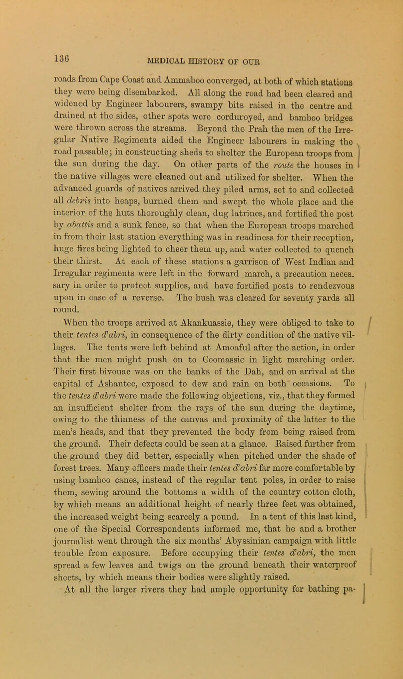 roads from Capo Coast ancl Ammaboo converged, at both of which stations they were being disembarked. All along the road had been cleared and widened by Engineer labourers, swampy bits raised in the centre and drained at the sides, other spots were corduroyed, and bamboo bridges were thrown across the streams. Beyond the Prah the men of the Irre- gular Native Regiments aided the Engineer labourers in making the road passable; in constructing sheds to shelter the European troops from the sun during the day. On other parts of the route the houses in the native villages were cleaned out and utilized for shelter. When the advanced guards of natives arrived they piled arms, set to and collected all debris into heaps, burned them and swept the whole place and the interior of the huts thoroughly clean, dug latrines, and fortified the post by abattis and a sunk fence, so that when the European troops marched in from their last station everything was in readiness for their reception, huge fires being lighted to cheer them up, and water collected to quench their thirst. At each of these stations a garrison of West Indian and Irregular regiments were left in the forward march, a precaution neces. sary in order to protect supplies, and have fortified posts to rendezvous upon in case of a reverse. The bush was cleared for seventy yards all round. When the troops arrived at Akankuassie, they were obliged to take to their tentes d’cibri, in consequence of the dirty condition of the native vil- lages. The tents were left behind at Amoaful after the action, in order that the men might push on to Coomassie in light marching order. Their first bivouac was on the banks of the Dah, and on arrival at the capital of Ashantee, exposed to dew and rain on both occasions. To the tentes d’abri were made the following objections, viz., that they formed an insufficient shelter from the rays of the sun during the daytime, owing to the thinness of the canvas and proximity of the latter to the men’s heads, and that they prevented the body from being raised from the ground. Their defects could be seen at a glance. Raised further from the ground they did better', especially when pitched under the shade of forest trees. Many officers made their tentes d’abri far more comfortable by using bamboo canes, instead of the regular tent poles, in order to raise them, sewing around the bottoms a width of the country cotton cloth, by which means an additional height of nearly three feet was obtained, the increased weight being scarcely a pound. In a tent of this last kind, one of the Special Correspondents informed me, that he and a brother journalist went through the six months’ Abyssinian campaign with little trouble from exposure. Before occupying their tentes d’abri, the men spread a few leaves and twigs on the ground beneath their waterproof sheets, by which means their bodies were slightly raised. At all the larger rivers they had ample opportunity for bathing pa-