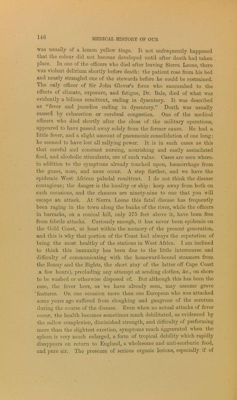 14G was usually of a lomon yellow tinge. It not unfrequently happened that the colour did not become developed until after death had taken placo. In one of the officers who died after leaving Sierra Leone, there was violent dolirium shortly before death: the patient rose from his bed and nearly strangled one of the stewards before he could be restrained. The only officer of Sir John Glover’s force who succumbed to the effects of climate, exposure, and fatigue, Dr. Bale, died of what was evidently a bilious remittent, ending in dysentery. It was described as “fever and jaundice ending in dysentery.” Death was usually caused by exhaustion or cerebral congestion. One of the medical officers who died shortly after the close of the military operations, appeared to have passed away solely from the former cause. He had a little fever, and a slight amount of pneumonic consolidation of one lung: lie seemed to have lost all rallying power. It is in such cases as this that careful and constant nursing, nourishing and easily assimilated food, and alcoholic stimulants, are of such value. Cases are seen where, in addition to the symptoms already touched upon, haemorrhage from the gums, nose, and anus occur. A step further, and we have the epidemic West African paludal remittent. I do not think the disease contagious; the danger is the locality or ship: keep away from both on such occasions, and the chances are ninety-nine to one that you will escape an attack. At Sierra Leone this fatal disease has frequently been raging in the town along the banks of the river, while the officers in barracks, on a conical hill, only 375 feet above it, have been free from febrile attacks. Curiously enough, it has never been epidemic on the Gold Coast, at least within the memory of the present generation, and this is why that portion of the Coast had always the reputation of being the most healthy of the stations in West Africa. I am inclined to think this immunity has been due to the little intercourse and difficulty of communicating with the homeward-bound steamers from the Bonny and the Bights, the short stay of the latter off Cape Coast a few hours), precluding any attempt at sending clothes, &c., on shore to be washed or otherwise disposed of. But although this has been the case, the fever here, as we have already seen, may assume grave features. On one occasion more than one European who was attacked some years ago suffered from sloughing and gangrene of the scrotum during the course of the disease. Even when no actual attacks of fever occur, the health becomes sometimes much debilitated, as evidenced by the sallow complexion, diminished strength, and difficulty of performing more than the slightest exertion, symptoms much aggravated when the spleen is very much enlarged, a form of tropical debility which rapidly disappears on return to England, a wholesome and anti-scorbutic food, and pure air. The presence of serious organic lesions, especially if of