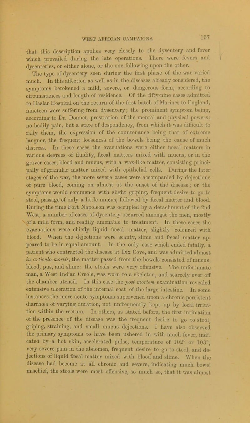 that this description applies very closely to the dysentery and fever which prevailed during tho late operations. There were fevers and dysenteries, or either alone, or tho one following upon the other. The type of dysentery seen during tho first phase of the war varied much. In this affection as well as in the diseases already considered, the symptoms betokened a mild, severe, or dangerous form, according to circumstances and length of residence. Of the fifty-nine cases admitted to Iiaslar Hospital on the return of the first batch of Marines to England, nineteen were suffering from dysentery; the prominent symptom being, according to Dr. Donnet, prostration of the mental and physical powers; no bodily pain, but a state of despondency, from which it was difficult to rally them, the expression of the countenance being that of extreme languor, the frequent looseness of the bowels being the cause of much distress. In these cases the evacuations were either fecal matters in various degrees of fluidity, fecal matters mixed with mucus, or in the graver cases, blood and mucus, with a wax-like matter, consisting princi- pally of granular matter mixed with epithelial cells. During the later stages of the war, the more severe cases were accompanied by dejections of pure blood, coming on almost at the onset of the disease; or the symptoms would commence with slight griping, frequent desire to go to stool, passage of only a little mucus, followed by fecal matter and blood. During the time Fort Napoleon was occupied by a detachment of the 2nd West, a number of cases of dysentery occurred amongst the men, mostly of a mild form, and readily amenable to treatment. In these cases the evacuations were chiefly liquid fecal matter, slightly coloured with blood. When the dejections were scanty, slime and fecal matter ap- peared to be in equal amount. In the only case which ended fatally, a patient who contracted the disease at Dix Cove, and was admitted almost in articulo mortis, the matter passed from the bowels consisted of mucus, blood, pus, and slime: the stools were very offensive. The unfortunate man, a West Indian Creole, was worn to a skeleton, and scarcely ever off the chamber utensil. In this case the post mortem examination revealed extensive ulceration of the internal coat of the large intestine. In some instances the more acute symptoms supervened upon a chronic persistent diarrhoea of varying duration, not unfrequently kept up by local irrita- tion within the rectum. In others, as stated before, the first intimation of the presence of the disease was the frequent desire to go to stool, griping, straining, and small mucus dejections. I have also observed the primary symptoms to have been ushered in with much fever, indi- cated by a hot skin, accelerated pulse, temperature of 102° or 103°, very severe pain in the abdomen, frequent desire to go to stool, and de- jections of liquid fecal matter mixed with bloocf and slime. When the disease had become at all chronic and severe, indicating much bowel mischief, the stools were most offensive, so much so, that it was almost