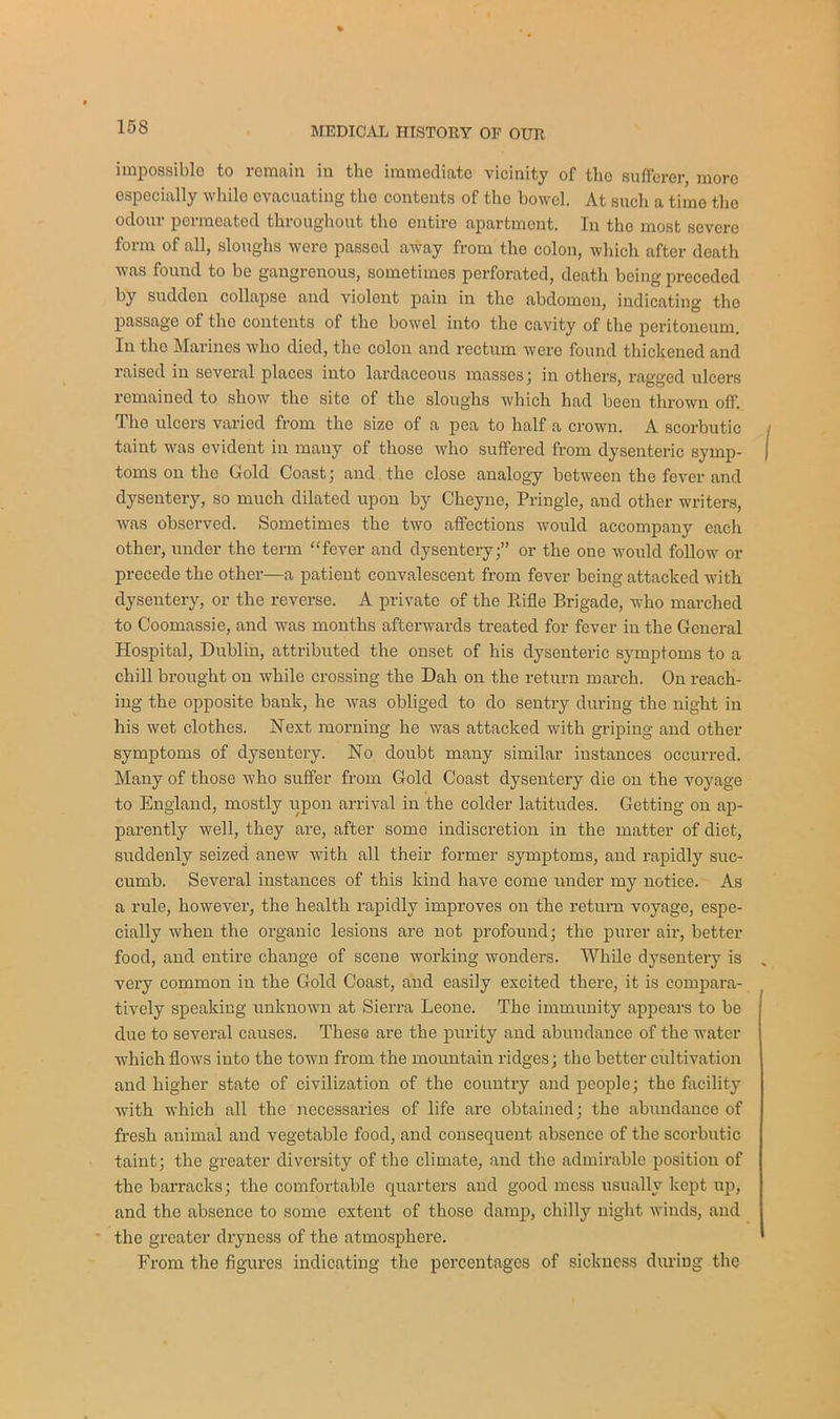 impossible to remain in the immediate vicinity of the sufferer, more especially while evacuating the contents of the bowel. At such a time the odour permeated throughout the entire apartment. In the most severe form of all, sloughs were passed away from the colon, which after death was found to be gangrenous, sometimes perforated, death being preceded by sudden collapse and violent pain in the abdomen, indicating the passage of the contents of the bowel into the cavity of the peritoneum. In the Marines who died, the colon and rectum were found thickened and raised in several places into lardaceous masses; in others, ragged ulcers remained to show the site of the sloughs which had been thrown off. The ulcers varied from the size of a pea to half a crown. A scorbutic taint was evident in many of those who suffered from dysenteric symp- | toms on the Gold Coast; and the close analogy between the fever and dysentery, so much dilated upon by Cheyne, Pringle, and other writers, was observed. Sometimes the two affections would accompany each other, under the term “fever and dysentery;” or the one would follow or precede the other—a patient convalescent from fever being attacked with dysentery, or the reverse. A private of the Rifle Brigade, who marched to Coomassie, and was months afterwards treated for fever in the General Hospital, Dublin, attributed the onset of his dysenteric symptoms to a chill brought on while crossing the Dah on the return march. On reach- ing the opposite bank, he was obliged to do sentry during the night in his wet clothes. Next morning he was attacked with griping and other symptoms of dysentery. No doubt many similar instances occurred. Many of those who suffer from Gold Coast dysentery die on the voyage to England, mostly upon arrival in the colder latitudes. Getting on ap- parently well, they are, after some indiscretion in the matter of diet, suddenly seized anew with all their former symptoms, and rapidly suc- cumb. Several instances of this kind have come under my notice. As a rule, however, the health rapidly improves on the return voyage, espe- cially when the organic lesions are not profound; the purer air, better food, and entire change of scene working wonders. While dysentery is „ very common in the Gold Coast, and easily excited there, it is compara- tively speaking unknown at Sierra Leone. The immunity appears to be due to several causes. These are the purity and abundance of the water which flows into the town from the mountain ridges; the better cultivation and higher state of civilization of the country and people; the facility with which all the necessaries of life are obtained; the abundance of fresh animal and vegetable food, and consequent absence of the scorbutic taint; the greater diversity of the climate, and the admirable position of the barracks; the comfortable quarters and good mess usually kept up, and the absence to some extent of those damp, chilly night winds, and the greater dryness of the atmosphere. From the figures indicating the percentages of sickness during the