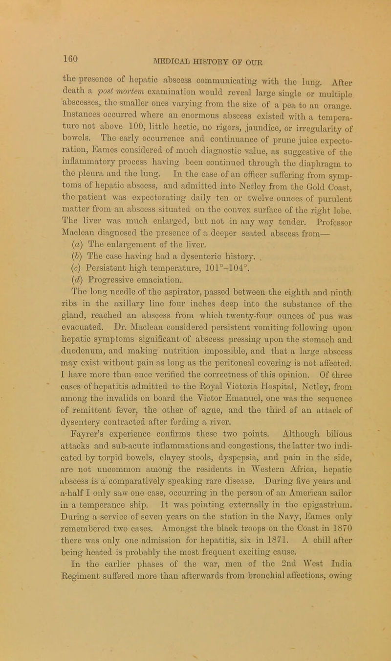 the presence of hepatic abscoss communicating with the lung. After death a post mortem examination would reveal large single or multiple abscesses, the smaller ones varying from the size of a pea to an orange. Instances occurred where an enormous abscess existed with a tempera- ture not above 100, little hectic, no rigors, jaundice, or irregularity of bowels. The early occurrence and continuance of prune juice expecto- ration, Eames considered of much diagnostic value, as suggestive of the inflammatory process having been continued through the diaphragm to the pleura and the lung. In the case of an officer suffering from symp- toms of hepatic abscess, and admitted into Netlcy from the Gold Coast, the patient was expectorating daily ten or twelve ounces of purulent matter from an abscess situated on the convex surface of the right lobe. The liver was much enlarged, but not in any way tender. Professor Maclean diagnosed the presence of a deeper seated abscess from— (a) The enlargement of the liver. (b) The case having had a dysenteric history. (c) Persistent high temperature, 101°-101°, (cl) Progressive emaciation.. The long needle of the aspirator, passed between the eighth and niuth ribs in the axillary line four inches deep into the substance of the gland, reached an abscess from which twenty-four ounces of pus was evacuated. Dr. Maclean considered persistent vomiting following upon hepatic symptoms significant of abscess pressing upon the stomach and duodenum, and making nutrition impossible, and that a large abscess may exist without pain as long as the peritoneal covering is not affected. I have more than once verified the correctness of this opinion. Of three cases of hepatitis admitted to the Royal Victoria Hospital, Netley, from among the invalids on board the Victor Emanuel, one was the sequence of remittent fever, the other of ague, and the third of an attack of dysentery contracted after fording a river. Fayrer’s experience confirms these two points. Although bilious attacks and sub-acute inflammations and congestions, the latter two indi- cated by torpid bowels, clayey stools, dyspepsia, and pain in the side, are not uncommon among the residents in Western Africa, hepatic abscess is a comparatively speaking rare disease. During five years aud a-half I only saw one case, occurring in the person of an American sailor in a temperance ship. It was pointing externally in the epigastrium. During a service of seven years on the station in the Navy, Eames only remembered two cases. Amongst the black troops on the Coast in 1870 there was only one admission for hepatitis, six in 1871. A chill after being heated is probably the most frequent exciting cause. In the earlier phases of the war, men of the 2nd West India Regiment suffered more than afterwards from bronchial affections, owing