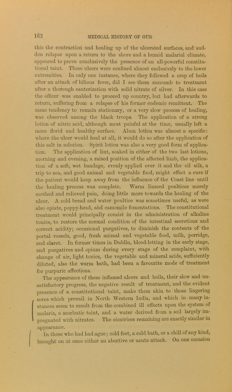 1G2 this the contraction and healing up of the ulcerated surfaces, and sud- den relapse upon a return to the shore and a humid malarial climate, appeared to prove conclusively the presence of an all-powerful constitu- tional taint. These ulcers were confined almost exclusively to the lower extremities. In only one instance, where they followed a crop of boils after an attack of bilious fever, did I see them succumb to treatment after a thorough cauterization with solid nitrate of silver. In this case the officer was enabled to proceed up country, but had afterwards to return, suffering- from a relapse of his former endemic remittent. The same tendency to remain stationary, or a very slow process of healing, was observed among the black troops. The application of a strong lotion of nitric acid, although most painful at the time, usually left a more florid and healthy surface. Alum lotion was almost a specific: where the ulcer would heal at all, it would do so after the application of this salt in solution. Spirit lotion was also a very good form of applica- tion. The application of lint, soaked in either of the two last lotions, morning and evening, a raised position of the affected limb, the applica- tion of a soft, wet bandage, evenly applied over it and the oil silk, a trip to sea, and good animal and vegetable food, might effect a cure if the patient would keep away from the influence of the Coast line until the healing process was complete. Warm linseed poultices merely soothed and relieved pain, doing little more towards the healing of the ulcer. A cold bread and water poultice was sometimes useful, as were also opiate, poppy-head, and camomile fomentations. The constitutional treatment would principally consist in the administration of alkaline tonics, to restore the normal condition of the intestinal secretions and correct acidity; occasional purgatives, to diminish the contents of the portal vessels, good, fresh animal and vegetable food, milk, porridge, and claret. In former times in Dublin, blood-letting in the early stage, and purgatives aud opium during every stage of the complaint, with change of air, light tonics, the vegetable and mineral acids, sufficiently diluted, also the warm bath, had been a favourite mode of treatment for purpuric affections. The appearance of these inflamed ulcers and boils, their slow and un- satisfactory progress, the negative result of treatment, and the evident presence of a constitutional taint, make them akin to those lingering- sores which prevail in North Western India, and which in many in- stances seem to result from the combined ill effects upon the system of malaria, a scorbutic taint, and a water derived from a soil largely im- pregnated with nitrates. The oicatrices remaining are exactly similar in appearance. In those who had had ague; cold feet, a cold bath, or a chill of any kind, brought on at once either an abortive or acute attack. On one occasion