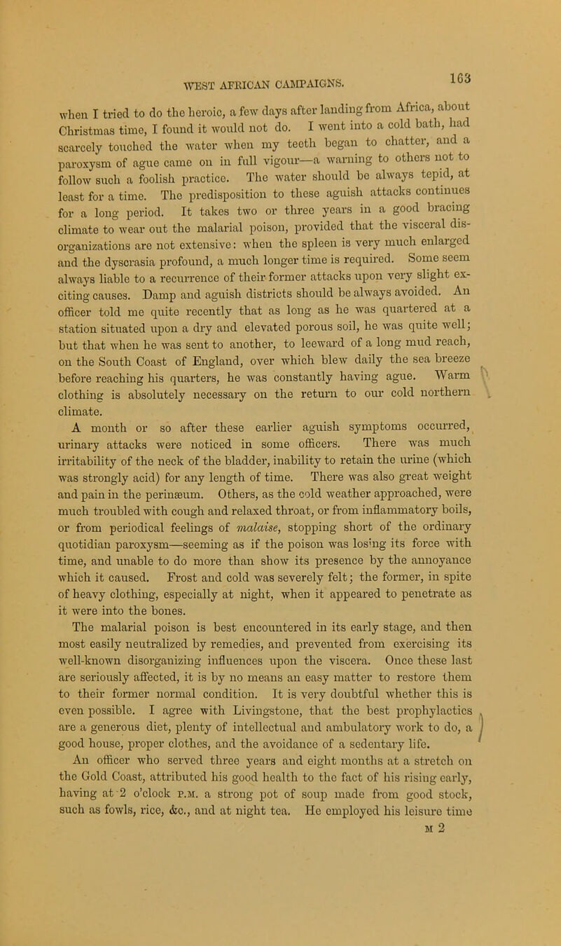 WEST AFRICAN CAMPAIGNS. when I tried to do the heroic, a few days after landing from Africa, about Christmas time, I found it would not do. I went into a cold bath, had scarcely touched the water when my teeth began to chatter, and a paroxysm of ague came on in full vigour—a warning to others not to follow such a foolish practice. The water should be always tepid, at least for a time. The predisposition to these aguish attacks continues for a long period. It takes two or three years in a good bracing climate to wear out tho malarial poison, provided that the visceral dis- organizations are not extensive: when the spleen is very much enlarged and the dyscrasia profound, a much longer time is required. Some seem always liable to a recurrence of their former attacks upon very slight ex- citing causes. Damp and aguish districts should be always avoided. An officer told me quite recently that as long as he was quartered at a station situated upon a dry and elevated porous soil, he was quite well, but that when he was sent to another, to leeward of a long mud reach, on the South Coast of England, over which blew daily the sea breeze before reaching his quarters, he was constantly having ague. Warm clothing is absolutely necessary on the return to our cold northern climate. A month or so after these earlier aguish symptoms occurred, urinary attacks were noticed in some officers. There was much irritability of the neck of the bladder, inability to retain the urine (which was strongly acid) for any length of time. There was also great weight and pain in the perinseum. Others, as the cold weather approached, were much troubled with cough and relaxed throat, or from inflammatory boils, or from periodical feelings of malaise, stopping short of the ordinary quotidian paroxysm—seeming as if the poison was los;ng its force with time, and unable to do more than show its presence by the annoyance which it caused. Frost and cold was severely felt; the former, in spite of heavy clothing, especially at night, when it appeared to penetrate as it were into the bones. The malarial poison is best encountered in its early stage, and then most easily neutralized by remedies, and prevented from exercising its well-known disorganizing influences upon the viscera. Once these last are seriously affected, it is by no means an easy matter to restore them to their former normal condition. It is very doubtful whether this is even possible. I agree with Livingstone, that the best prophylactics , are a generous diet, plenty of intellectual and ambulatory work to do, a J good house, proper clothes, and the avoidance of a sedentary life. An officer who served three years and eight months at a stretch on the Gold Coast, attributed his good health to tho fact of his rising early, having at 2 o’clock p.m. a strong pot of soup made from good stock, such as fowls, rice, &c., and at night tea. He employed his leisure time