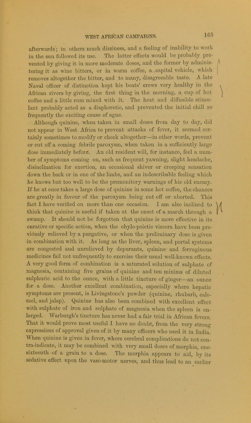 1G5 afterwards; in others much dizziness, and a feeling of inability to work in the sun followed its use. Tho latter effects would be probably pre- vented by giving it in more moderate doses, and the former by adminis- tering it as wine bitters, or in warm coffee, a .capital vehicle, which removes altogether the bitter, and to many, disagreeable taste. A late Naval officer of distinction kept his boats’ crews very healthy in the African rivers by giving, the first thing in the morning, a cup of hot coffee and a little rum mixed with it. The heat and diffusible stimu- lant probably acted as a diaphoretic, and prevented the initial chill so frequently the exciting cause of ague. Although quinine, when taken in small doses from day to day, did not appear in West Africa to prevent attacks of fever, it seemed cer- tainly sometimes to modify or check altogether—in other words, prevent or cut off a coming febrile paroxysm, when taken in a sufficiently large dose immediately before. An old resident will, for instance, feel a num- ber of symptoms coming on, such as frequeut yawning, slight headache, disinclination for exertion, an occasional shiver or creeping sensation down the back or in one of the limbs, and an indescribable feeling which he knows but too well to be the premonitory warnings of his old enemy. If he at once takes a large dose of quinine in some hot coffee, the chances are greatly in favour of the paroxysm being cut off or aborted. This fact I have verified on more than one occasion. I am also inclined to think that quinine is useful if taken at the onset of a march through a swamp. It should not be forgotten that quinine is more effective in its curative or specific action, when the chylo-poietic viscera have been pre- viously relieved by a purgative, or when the preliminary dose is given in combination with it. As long as the liver, spleen, and portal systems are congested and unrelieved by depurants, quinine and ferruginous medicines fail not unfrequently to exercise their usual well-known effects. A very good form of combination is a saturated solution of sulphate of magnesia, containing five grains of quinine and ten minims of diluted sulphuric acid to the ounce, with a little tincture of ginger—an ounce for a dose. Another excellent combination, especially where hepatic symptoms are present, is Livingstone’s powder (quinine, rhubarb, calo- mel, and jalap). Quinine has also been combined with excellent effect with sulphate of iron and sulphate of magnesia when the spleen is en- larged. Warburgh’s tincture has never had a fair trial in African fevers. That it would prove most useful I have no doubt, from the very strong- expressions of approval given of it by many officers who used it in India. When quinine is given in fever, where cerebral complications do not con- tra-indicate, it may be combined with very small doses of morphia, one- sixteenth of a grain to a dose. The morphia appears to aid, by its sedative effect upon the vaso-motor nerves, and thus lead to an earlier