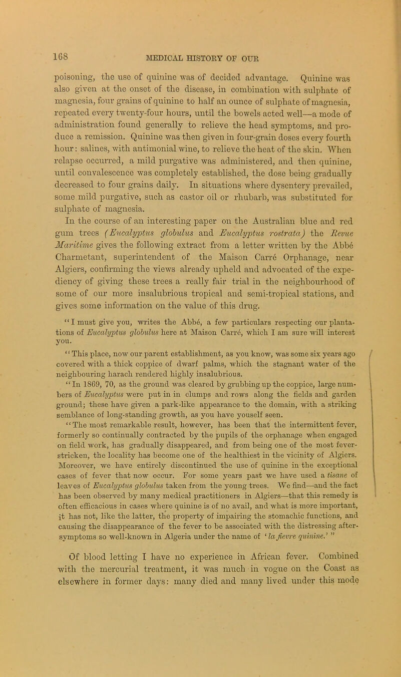 poisoning, the use of quinine was of decided advantage. Quinine was also given at the onset of the disease, in combination with sulphate of magnesia, four grains of quinine to half an ounce of sulphate of magnesia, repeated every twenty-four hours, until the bowels acted well—a mode of administration found generally to relieve the head symptoms, and pro- duce a remission. Quinine was then given in four-grain doses every fourth hour: salines, with antimonial wine, to relieve the heat of the skin. When relapse occurred, a mild purgative was administered, and then quinine, until convalescence was completely established, the dose being gradually decreased to four grains daily. In situations where dysentery prevailed, some mild purgative, such as castor oil or rhubarb, was substituted for sulphate of magnesia. In the course of an interesting paper on the Australian blue and red gum trees (Eucalyptus globulus and Eucalyptus rostrata) the Revue Maritime gives the following extract from a letter written by the Abbe Charmetant, superintendent of the Maison Carre Orphanage, near Algiers, confirming the views already upheld and advocated of the expe- diency of giving these trees a really fair trial in the neighbourhood of some of our more insalubrious tropical and semi-tropical stations, and gives some information on the value of this drug. “I must give you, writes the Abb6, a few particulars respecting our planta- tions of Eucalyptus globulus here at Maison Carr4, which I am sure will interest you. ‘: This place, now our parent establishment, as you know, was some six years ago covered with a thick coppice of dwarf palms, which the stagnant water of the neighbouring harach rendered highly insalubrious. “ In 1S69, 70, as the ground was cleared by grubbing up the coppice, large num- bers of Eucalyptus were put in in clumps and rows along the fields and garden ground; these have given a park-like appearance to the domain, with a striking semblance of long-standing growth, as you have youself seen. “The most remarkable result, however, has been that the intermittent fever, formerly so continually contracted by the pupils of the orphanage when engaged on field work, has gradually disappeared, and from being one of the most fever- stricken, the locality has become one of the healthiest in the vicinity of Algiers. Moreover, we have entirely discontinued the use of quinine in the exceptional cases of fever that now occur. For some years past we have used a tisane of leaves of Eucalyptus globulus taken from the young trees. We find—and the fact has been observed by many medical practitioners in Algiers—that this remedy is often efficacious in cases where quinine is of no avail, and what is more important, it has not, like the latter, the property of impairing the stomachic functions, and causing the disappearance of the fever to be associated with the distressing after- symptoms so well-known in Algeria under the name of ‘ la fie vre quinine.’ ” Of blood letting I have no experience in African fever. Combined with the mercurial treatment, it was much in vogue on the Coast as elsewhere in former days: many died and many lived under this mode