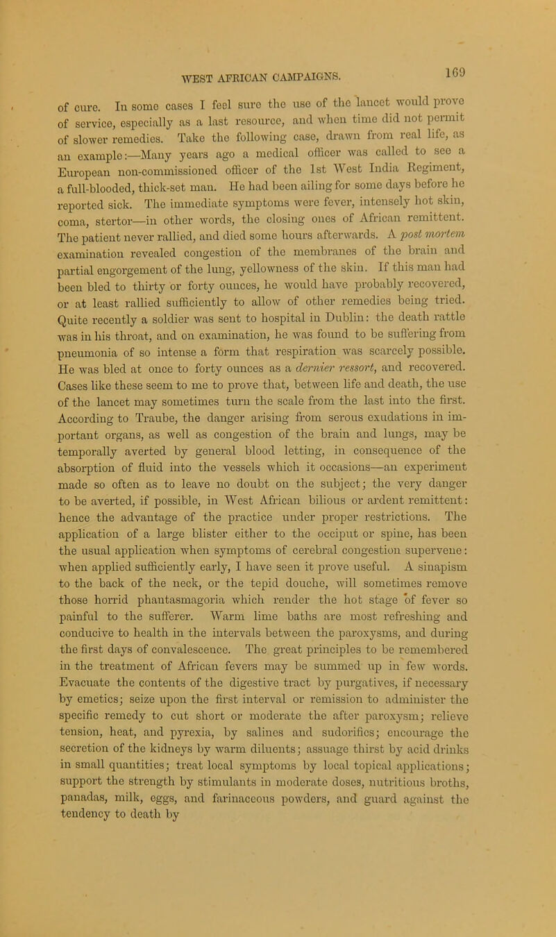 1G9 of cure. In some cases I feel sure the use of the lancet would prove of service, especially as a last resource, and when time did not permit of slower remedies. Take the following case, drawn from real life, as an example:—Many years ago a medical officer was called to see a European non-commissioned officer of the 1st West India Regiment, a full-blooded, thick-set man. He had been ailing for some days before he reported sick. The immediate symptoms were fever, intensely hot skin, coma, stertor—in other words, the closing ones of African remittent. The patient never rallied, and died some hours afterwards. A post mortem examination revealed congestion of the membranes of the brain and partial engorgement of the lung, yellowness of the skin. If this man had been bled to thirty or forty ounces, he would have probably recovered, or at least rallied sufficiently to allow of other remedies being tried. Qnite recently a soldier was sent to hospital in Dublin: the death rattle was in his throat, and on examination, he was found to be suffering from pneumonia of so intense a form that respiration was scarcely possible. He was bled at once to forty ounces as a dernier ressort, and recovered. Cases like these seem to me to prove that, between life and death, the use of the lancet may sometimes turn the scale from the last into the first. According to Traube, the danger arising from serous exudations in im- portant organs, as well as congestion of the brain and lungs, may be temporally averted by general blood letting, in consequence of the absorption of fluid into the vessels which it occasions—an experiment made so often as to leave no doubt on the subject; the very danger to be averted, if possible, in West African bilious or ardent remittent: hence the advantage of the practice under proper restrictions. The application of a lax-ge blister either to the occiput or spine, has been the usual application when symptoms of cerebral congestion supervene: when applied sufficiently early, I have seen it prove useful. A sinapism to the back of the neck, or the tepid douche, will sometimes remove those horrid phantasmagoria which render the hot stage of fever so painful to the sufferer. Warm lime baths are most refreshing and conducive to health in the intervals between the paroxysms, and during the first days of convalescence. The great principles to be remembered in the treatment of African fevers may be summed up in few words. Evacuate the contents of the digestive tract by purgatives, if necessary by emetics; seize upon the first interval or remission to administer the specific remedy to cut short or moderate the after paroxysm; relieve tension, heat, and pyrexia, by salines and sudorifics; encourage the secretion of the kidneys by warm diluents; assuage thirst by acid drinks in small quantities; treat local symptoms by local topical applications; support the strength by stimulants in moderate doses, nutritious bi’oths, panadas, milk, eggs, and farinaceous powders, and guard against the tendency to death by