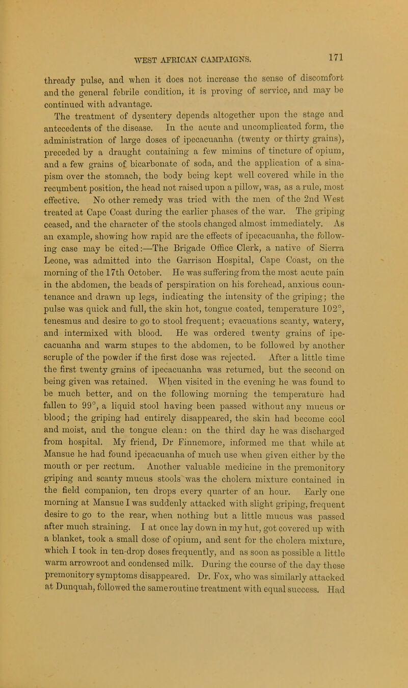 thready pulse, and when it does not increase the sonso of discomfort and the general febrile condition, it is proving of service, and may be continued with advantage. The treatment of dysentery depends altogether upon the stage and antecedents of the disease. In the acute and uncomplicated form, the administration of large doses of ipecacuanha (twenty or thirty grains), preceded by a draught containing a few mimins of tincture of opium, and a few grains of bicarbonate of soda, and the application of a sina- pism over the stomach, the body being kept well covered while in the recumbent position, the head not raised upon a pillow, was, as a rule, most effective. No other remedy was tried with the men of the 2nd West treated at Cape Coast during the earlier phases of the war. The griping ceased, and the character of the stools changed almost immediately. As an example, showing how rapid are the effects of ipecacuanha, the follow- ing case may be cited:—The Brigade Office Clerk, a native of Sierra Leone, was admitted into the Garrison Hospital, Cape Coast, on the morning of the 17th October. He was suffering from the most acute pain in the abdomen, the beads of perspiration on his forehead, anxious coun- tenance and drawn up legs, indicating the intensity of the griping; the pulse was quick and full, the skin hot, tongue coated, temperature 102°, tenesmus and desire to go to stool frequent; evacuations scanty, watery, and intermixed with blood. He was ordered twenty grains of ipe- cacuanha and warm stupes to the abdomen, to be followed by another scruple of the powder if the first dose was rejected. After a little time the first twenty grains of ipecacuanha was returned, but the second on being given was retained. When visited in the evening he was found to be much better, and on the following morning the temperature had fallen to 99°, a liquid stool having been passed without any mucus or blood; the griping had entirely disappeared, the skin had become cool and moist, and the tongue clean: on the third day he was discharged from hospital. My friend, Dr Finnemore, informed me that while at Mansue he had found ipecacuanha of much use when given either by the mouth or per rectum. Another valuable medicine in the premonitory griping and scanty mucus stools was the cholera mixture contained in the field companion, ten drops every quarter of an hour. Early one morning at Mansue I was suddenly attacked with slight griping, frequent desire to go to the rear, when nothing but a little mucus was passed after much straining. I at once lay down in my hut, got covered up with a blanket, took a small dose of opium, and sent for the cholera mixture, which I took in ten-drop doses frequently, and as soon as possible a little warm arrowroot and condensed milk. During the course of the day these premonitory symptoms disappeared. Dr. Fox, who was similarly attacked at Dunquah, followed the same routine treatment with equal success. Had