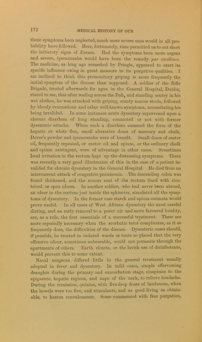 those symptoms been neglected, much more severe ones would in all pro- bability have followed. Here, fortunately, time permitted us to cut short the initiatory signs of disease. Had the symptoms been more urgent and severe, ipecacuanha would have been the remedy par excellence. The medicine, as long ago remarked by Pringle, appeared to exert its specific influence owing in great measure to its purgative qualities. I am inclined to think this premonitory griping is more frequently the initial symptom of the disease than supposed. A soldier of the Rifle Brigade, treated afterwards for ague in the General Hospital, Dublin, stated to me, that after wading across the Dah, and standing sentry in his wet clothes, ho was attacked with griping, scanty mucus stools, followed by bloody evacuations and other well-known symptoms, necessitating his being invalided. In some instances acute dysentery supervened upon a chronic diarrhoea of long standing, connected or not with former dysenteric attacks. When such a diarrhoea assumed the form of the hepatic or white flux, small alterative doses of mercury and chalk, Dover’s powder and ipecacuanha were of benefit. Small doses of castor oil, frequently repeated, or castor oil and opium, or the ordinary chalk and opium astringent, were of advantage in other cases. Sometimes local irritation in the rectum kept up the distressing symptoms. There ■was recently a very good illustration of this in the case of a patient in- valided for chronic dysentery in the General Hospital. He died from an intercurrent attack of congestive pneumonia. The descending colon was found thickened, and the mucus coat of the rectum lined with cica- triced or open ulcers. In another soldier, who had never been abroad, an ulcer in the rectum just inside the sphincter, simulated all the symp- toms of dysentery. In the former case starch and opium enemata would prove useful. In all cases of West African dysentery the most careful dieting, and an early removal to a purer air and more favoured locality, are, as a rule, the first essentials of a successful treatment. These are more especially necessary when the scorbutic taint complicates, as it so frequently does, the difficulties of the disease. Dysenteric cases should, if possible, be treated in isolated wards or tents so placed that the very offensive odour, sometimes unbearable, could not permeate through the apartments of others. Earth closets, or the lavish use of disinfectants, would prevent this to some extent. Naval surgeons differed little in the general treatment usually adopted in fever and dysentery. In mild cases, simple effervescing draughts during the primary and exacerbation stage, sinapisms to the epigastric, hepatic regions, and nape of the neck, to relieve headache. During the remission, quinine, with five-drop doses of laudanum, when the bowels were too free, and stimulants, and as good living as obtain- able, to hasten convalescence. Some commenced with free purgation,