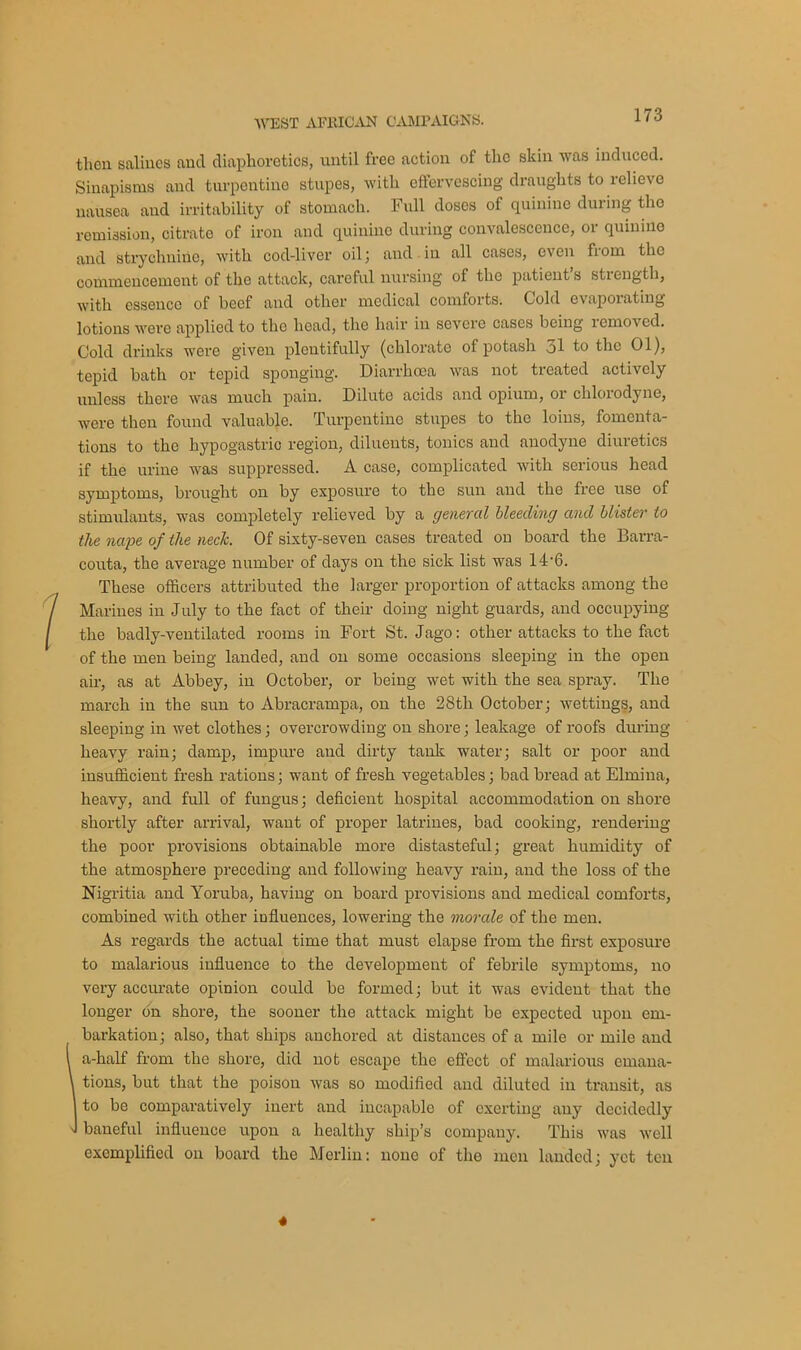 then salines and diaphoretics, until free action of the skin was induced. Sinapisms and turpentine stupes, with effervescing draughts to relieve nausea and irritability of stomach. Full doses of quinine during the remission, citrate of iron and quinine during convalescence, 01 quinine and strychnine, with cod-liver oil ; and in all cases, even fiom the commencement of the attack, careful nursing of the patient s strength, with essence of beef and other medical comforts. Cold evaporating lotions were applied to the head, the hair in severe cases being removed. Cold drinks were given plentifully (chlorate of potash ol to the 01), tepid bath or tepid sponging. Diarrhoea was not treated actively unless there was much pain. Dilute acids and opium, or cldorodyne, were then found valuable. Turpentine stupes to the loins, fomenta- tions to the hypogastric region, diluents, tonics and anodyne diuretics if the urine was suppressed. A case, complicated with serious head symptoms, brought on by exposure to the sun and the free nse of stimulants, was completely relieved by a general bleeding and blister to the nape of the neck. Of sixty-seven cases treated on board the Barra- couta, the average number of days on the sick list was 14'6. These officers attributed the larger proportion of attacks among the Marines in July to the fact of their doing night guards, and occupying the badly-ventilated rooms in Fort St. Jago: other attacks to the fact of the men being landed, and on some occasions sleeping in the open air, as at Abbey, in October, or being wet with the sea spray. The march in the sun to Abracrampa, on the 28tli October; wettings, and sleeping in wet clothes; overcrowding on shore; leakage of roofs during heavy rain; damp, impure and dirty tank water; salt or poor and insufficient fresh rations; want of fresh vegetables; bad bread at Elmina, heavy, and full of fungus; deficient hospital accommodation on shore shortly after arrival, want of proper latrines, bad cooking, rendering the poor provisions obtainable more distasteful; great humidity of the atmosphere preceding and following heavy rain, and the loss of the Nigritia and Yoruba, having on board provisions and medical comforts, combined with other influences, lowering the morale of the men. As regards the actual time that must elapse from the first exposure to malarious influence to the development of febrile symptoms, no very accurate opinion could be formed; but it was evident that the longer bn shore, the sooner the attack might be expected upon em- barkation; also, that ships anchored at distances of a mile or mile and a-half from the shore, did not escape the effect of malarious emana- , tions, but that the poison was so modified and diluted in transit, as I to be comparatively inert and incapable of exerting any decidedly J baneful influence upon a healthy ship’s company. This was well exemplified on board the Merlin: none of the men landed; yet ten