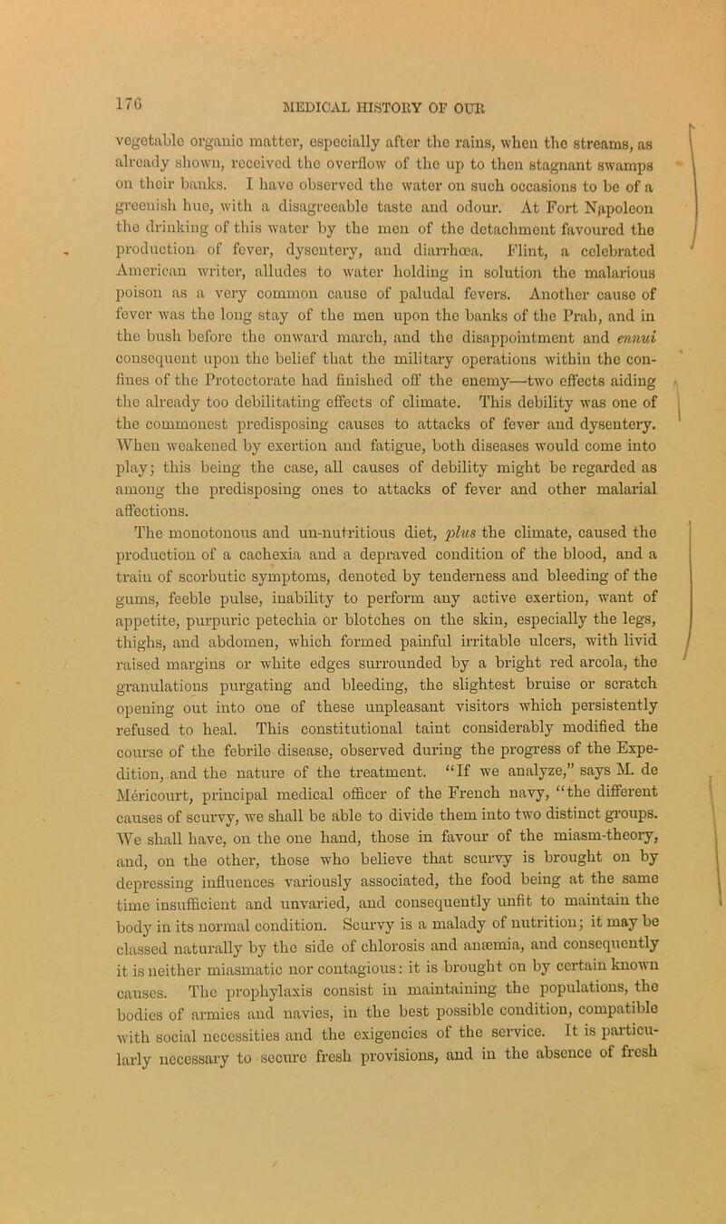 17G vegetable organic matter, especially after the rains, when the streams, as already shown, received the overflow of the up to then stagnant swamps on their banks. I have observed the water on such occasions to be of a greenish hue, with a disagreeable taste and odour. At Fort Napoleon the drinking of this water by the men of the detachment favoured the production of fever, dysentery, and diarrhoea. Flint, a celebrated American writer, alludes to water holding in solution the malarious poison as a very common cause of paludal fevers. Another cause of fever was the long stay of the men upon the banks of the Prah, and in the bush before tho onward march, and the disappointment and ennui consequent upon the belief that the military operations within the con- fines of the Protectorate had finished off the enemy—two effects aiding the already too debilitating effects of climate. This debility was one of the commonest predisposing causes to attacks of fever and dysentery. When weakened by exertion and fatigue, both diseases would come into play; this being the case, all causes of debility might be regarded as among the predisposing ones to attacks of fever and other malarial affections. The monotonous and un-nutritious diet, plus the climate, caused the production of a cachexia and a depraved condition of the blood, and a train of scorbutic symptoms, denoted by tenderness and bleeding of the gums, feeble pulse, inability to perform any active exertion, want of appetite, purpuric petechia or blotches on the skin, especially the legs, thighs, and abdomen, which formed painful irritable ulcers, with livid raised margins or white edges surrounded by a bright red areola, the granulations purgating and bleeding, the slightest bruise or scratch opening out into one of these unpleasant visitors which persistently refused to heal. This constitutional taint considerably modified the course of the febrile disease, observed during the progress of the Expe- dition, and the nature of the treatment. “If we analyze,” says M. de Mericourt, principal medical officer of the French navy, “the different causes of scurvy, we shall be able to divide them into two distinct groups. We shall have, on the one hand, those in favour of the miasm-theory, and, on the other, those who believe that scurvy is brought on by depressing influences variously associated, the food being at the same time insufficient and unvaried, and consequently unfit to maintain the body in its normal condition. Scurvy is a malady of nutrition; it may be classed naturally by the side of chlorosis and antenna, and consequently it is neither miasmatic nor contagious: it is brought on by certain known causes. The prophylaxis consist in maintaining the populations, the bodies of armies and navies, in the best possible condition, compatible with social necessities and the exigencies of the service. It is particu- larly necessary to secure fresh provisions, and in the absence of fiesh