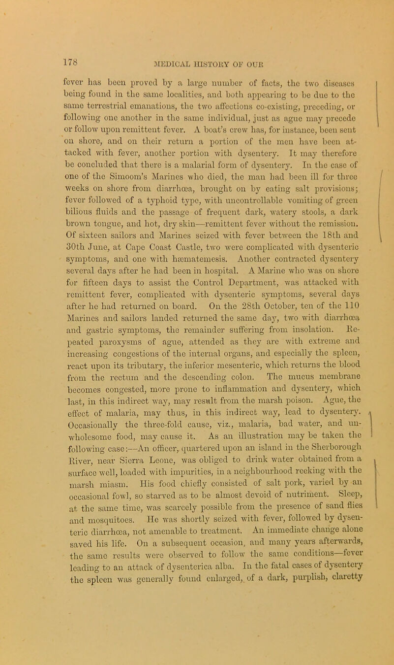 fever lias been proved by a largo number of facts, the two diseases being found in the same localities, and both appearing to be due to the same terrestrial emanations, the two affections co-existing, preceding, or following one another in the same individual, just as ague may precede or follow upon remittent fever. A boat’s crew has, for instance, been sent on shore, and on their return a portion of the men have been at- tacked with fever, another portion with dysentery. It may therefore be concluded that there is a malarial form of dysentery. In the case of one of the Simoom’s Marines who died, the man had been ill for three weeks on shore from diarrhoea, brought on by eating salt provisions; fever followed of a typhoid type, with uncontrollable vomiting of green bilious fluids and the passage of frequent dark, watery stools, a dark brown tongue, and hot, dry skin—remittent fever without the remission. Of sixteen sailors and Marines seized with fever between the 18th and 30th June, at Cape Coast Castle, two were complicated with dysenteric symptoms, and one with htematemesis. Another contracted dysentery several days after he had been in hospital. A Marine who was on shore for fifteen days to assist the Control Department, was attacked with remittent fever, complicated with dysenteric symptoms, several days after he had returned on board. On the 28th October, ten of the 110 Marines and sailors landed returned the same day, two with diarrhoea and gastric symptoms, the remainder suffering from insolation. Re- peated paroxysms of ague, attended as they are with extreme and increasing congestions of the internal organs, and especially the spleen, react upon its tributary, the inferior mesenteric, which returns the blood from the rectum and the descending colon. The mucus membrane becomes congested, more prone to inflammation and dysentery, which last, in this indirect uTay, may result from the marsh poison. Ague, the effect of malaria, may thus, in this indirect -way, lead to dysentery. Occasionally the three-fold cause, viz., malaria, bad water, and un- wholesome food, may cause it. As an illustration may be taken the following case:—An officer, quartered upon an island in the Sherborough River, near Sierra Leone, was obliged to drink -water obtained from a surface well, loaded with impurities, in a neighbourhood reeking with the marsh miasm. Ilis food chiefly consisted of salt pork, varied by an occasional fowl, so starved as to be almost devoid of nutriment. Sleep, at the same time, was scarcely possible from the presence of sand flies and mosquitoes. He was shortly seized with fever, followed by dysen- teric diarrhoea, not amenable to treatment. An immediate change alone saved his life. On a subsequent occasion, and many years afterwards, the same results were observed to follow the same conditions fever leading to an attack of dysenterica alba. In the fatal cases of dysentery the spleen was generally found enlarged, of a dark, purplish, claretty