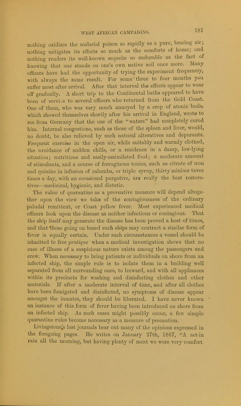 nothing oxidizes the malarial poison so rapidly as a pure, bracing aii, nothing mitigates its effects so much as the comforts of home; and nothing renders its well-known sequela) so endurable as the fact of knowing that one stands on ono’s own native soil once more. Many officers have had the opportunity of trying the experiment frequently, with always the same result. For some three to four months you suffer most after arrival. After that interval the effects appear to wear off gradually. A short trip to the Continental baths appeared to have been of service to several officers who returned from the Gold Coast. One of them, who was very much annoyed by a crop of atonic hoils, which showed themselves shortly after his arrival in England, wrote to me from Germany that the use of the “waters” had completely cured him. Internal congestions, such as those of the spleen and liver, would, no doubt, be also relieved by such natural alteratives and depurants. Frequent exercise in the open air, while suitably and warmly clotned, the avoidance of sudden chills, or a residence in a damp, low-lying situation; nutritious and easily-assimilated food; a moderate amount of stimulants, and a course of ferruginous tonics, such as citrate of iron and quinine in infusion of calumba, or triple syrup, thirty minims three times a day, with an occasional purgative, are really the best restora- tives—medicinal, hygienic, and dietetic. The value of quarantine as a preventive measure will depend altoge- ther upon the view we take of the contagiousness of the ordinary paludal remittent, or Coast yellow fever. Most experienced medical officers look upon the disease as neither infectious or contagious. That the ship itself may generate the disease has been proved a host of times, and that those going on board such ships may contract a similar form of fever is equally certain. Under such circumstances a vessel should be admitted to free 'pratique when a medical investigation shows that no case of illness of a suspicious nature exists among the passengers and crew. When necessary to bring patients or individuals on shore from an infected ship, the simple rule is to isolate them in a building well separated from all surrounding ones, to leeward, and with all appliances within its precincts for washing and disinfecting clothes and other materials. If after a moderate interval of time, and after all clothes have been fumigated and disinfected, no symptoms of disease appear amougst the inmates, they should be liberated. I have never known an instance of this form of fever having been introduced on shore from an infected ship. As such cases might possibly occur, a few simple quarantine rules become necessary as a measure of precaution. Livingstone^) last journals bear out many of the opinions expressed in the foregoing pages. He writes on January 27th, 1867, “A set-in rain all the morning, but having plenty of meat we were very comfort