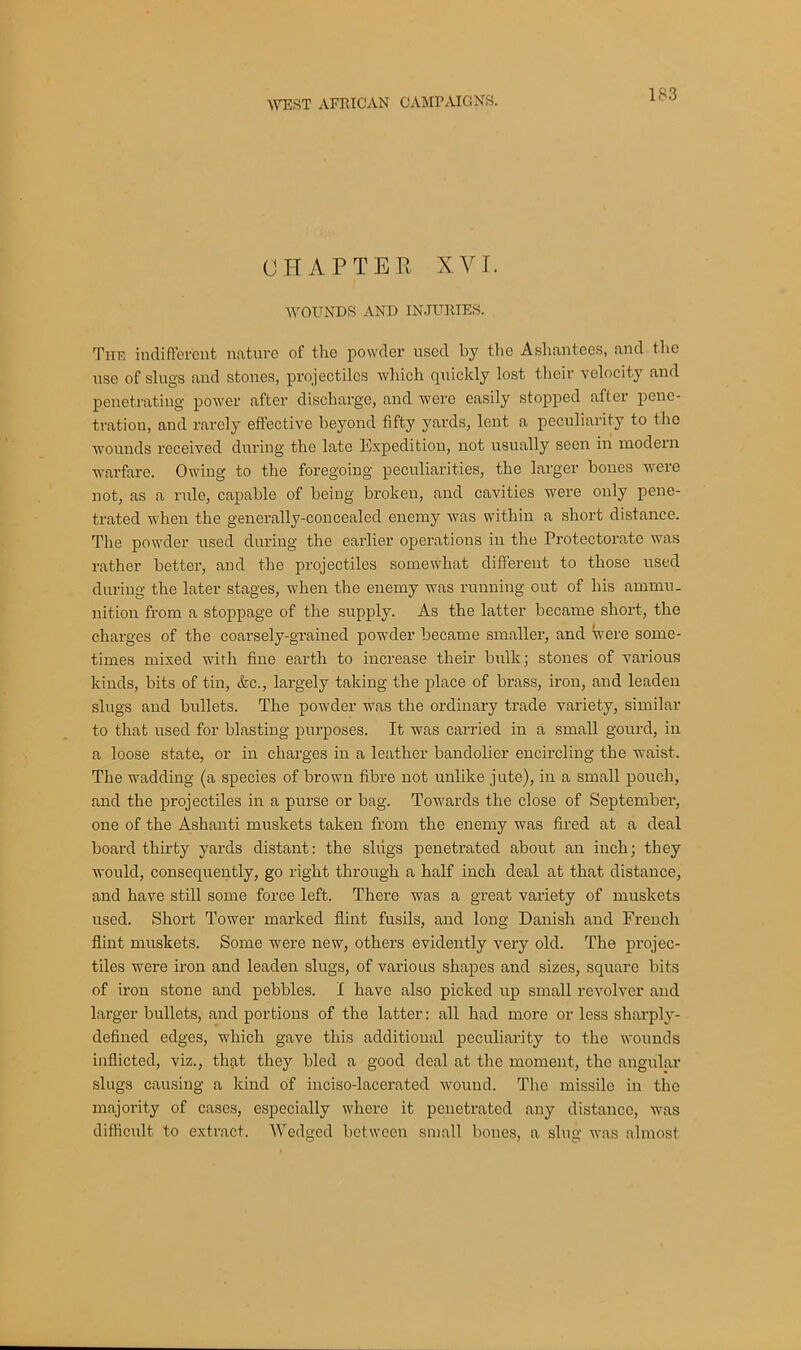 CHAPTER XYT. WOUNDS AND INJURIES. The indifferent nature of the powder used by the Ashantees, and the use of slugs and stones, projectiles which quickly lost their velocity and penetrating power after discharge, and were easily stopped after pene- tration, and rarely effective beyond fifty yards, lent a peculiarity to the wounds received during the late Expedition, not usually seen in modern warfare. Owing to the foregoing peculiarities, the larger boues were not, as a rnle, capable of being broken, and cavities were only pene- trated when the generally-concealed enemy was within a short distance. The powder used during the earlier operations in the Protectorate was rather better, and the projectiles somewhat different to those used during the later stages, when the enemy was running out of his ammu- nition from a stoppage of the supply. As the latter became short, the charges of the coarsely-grained powder became smaller, and were some- times mixed with fine earth to increase their bulk; stones of various kinds, bits of tin, &c., largely taking the place of brass, iron, and leaden slugs and bullets. The powder was the ordinary trade variety, similar to that used for blasting purposes. It was carried in a small gourd, in a loose state, or in charges in a leather bandolier encircling the waist. The wadding (a species of brown fibre not unlike jute), in a small pouch, and the projectiles in a purse or bag. Towards the close of September, one of the Ashanti muskets taken from the enemy was fired at a deal board thirty yards distant: the slugs penetrated about an inch; they would, consequently, go right through a half inch deal at that distance, and have still some force left. There was a great variety of muskets used. Short Tower marked flint fusils, and long Danish and French flint muskets. Some were new, others evidently very old. The projec- tiles were iron and leaden slugs, of various shapes and sizes, square bits of iron stone and pebbles. I have also picked up small revolver and larger bullets, and portions of the latter: all had more or less shai'ply- defined edges, which gave this additional peculiarity to the wounds inflicted, viz., that they bled a good deal at the moment, the angular slugs causing a kind of inciso-lacerated wound. The missile in the majority of cases, especially where it penetrated any distance, was difficult to extract. Wedged between small bones, a slug was almost