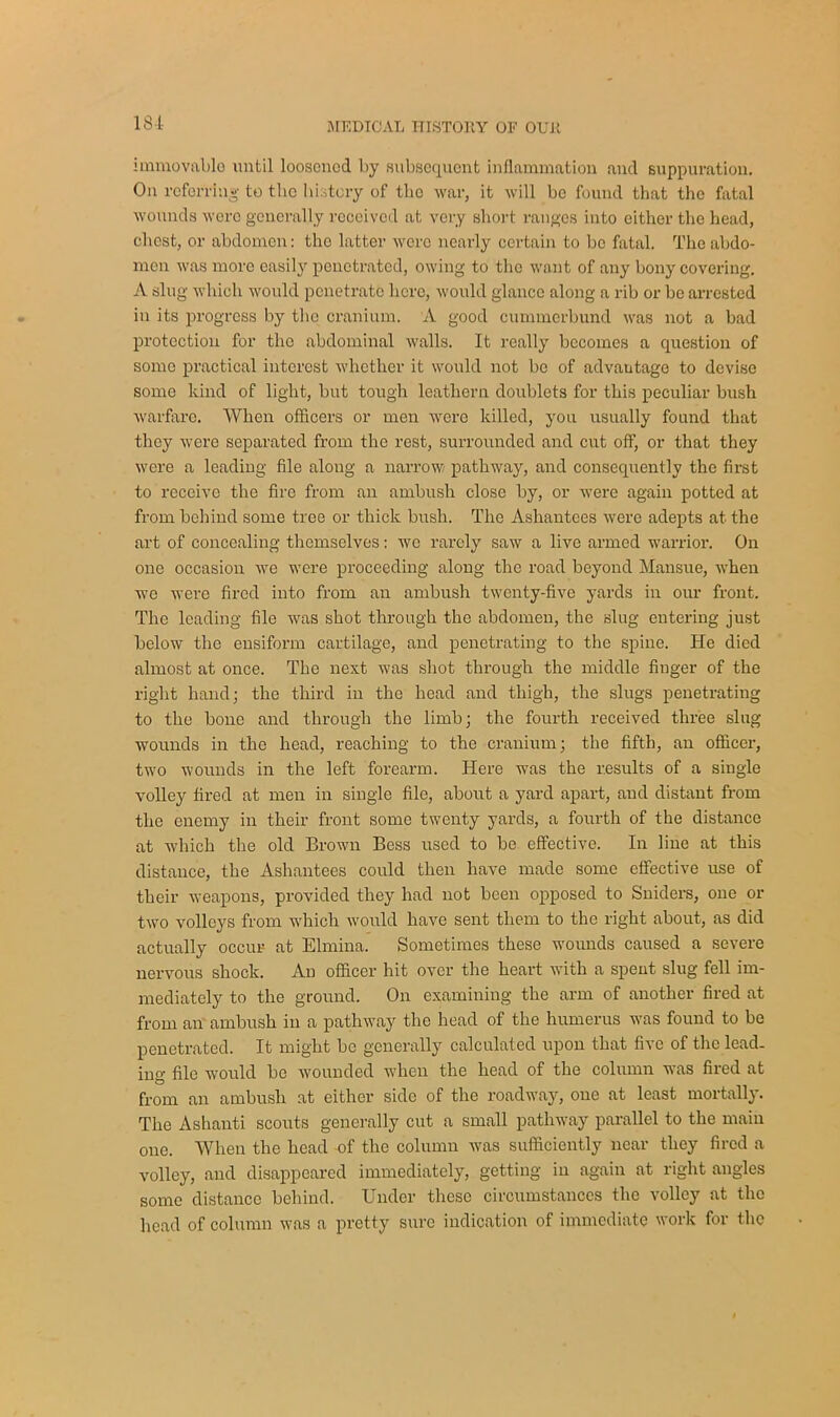 181 immovable until loosened by subsequent inflammation and suppuration. On referring to tlic history of the war, it will be found that the fatal wounds were generally received at very short ranges into either the head, chest, or abdomen: tho latter were nearly certain to be fatal. The abdo- men was more easily penetrated, owing to the want of any bony covering. A slug which would penetrate here, would glance along a rib or be arrested in its progress by the cranium. A good cummerbund was not a bad protection for the abdominal walls. It really becomes a question of some practical interest whether it would not be of advantage to devise some kind of light, but tough leathern doublets for this peculiar bush warfare. When officers or men were killed, you usually found that they were separated from tho rest, surrounded and cut off, or that they were a leading file along a narrow pathway, and consequently the first to receive the fire from an ambush close by, or were again potted at from behind some tree or thick bush. The Asliantees were adepts at the art of concealing themselves: we rarely saw a live armed warrior. On one occasion we were proceeding along the road beyond Mansue, when we were fired into from an ambush twenty-five yards in our front. The leading file was shot through the abdomen, the slug entering just below the ensiform cartilage, and penetrating to the spine. He died almost at once. The next was shot through the middle finger of the right hand; the third in the head and thigh, the slugs penetrating to the bone and through the limb; the fourth received three slug wounds in the head, reaching to the cranium; the fifth, an officer, two wounds in the left forearm. Here was the results of a single volley fired at men in single file, about a yard apart, and distant from the enemy in their front some twenty yards, a fourth of the distance at which the old Brown Bess used to be effective. In line at this distance, the Ashantees could then have made some effective use of their weapons, provided they had not been opposed to Sniders, one or two volleys from which would have sent them to the right about, as did actually occur at Elrniua. Sometimes these wounds caused a severe nervous shock. An officer hit over the heart with a spent slug fell im- mediately to the ground. On examining the arm of another fired at from an ambush in a pathway the head of the humerus was found to be penetrated. It might be generally calculated upon that five of the lead- ing file would be wounded when the head of the column was fired at from an ambush at either side of the roadway, one at least mortally. The Ashanti scouts generally cut a small pathway parallel to the main one. When the head of the column was sufficiently near they fired a volley, and disappeared immediately, getting in again at right angles some distance behind. Under these circumstances the volley at the head of column was a pretty sure indication of immediate work for the