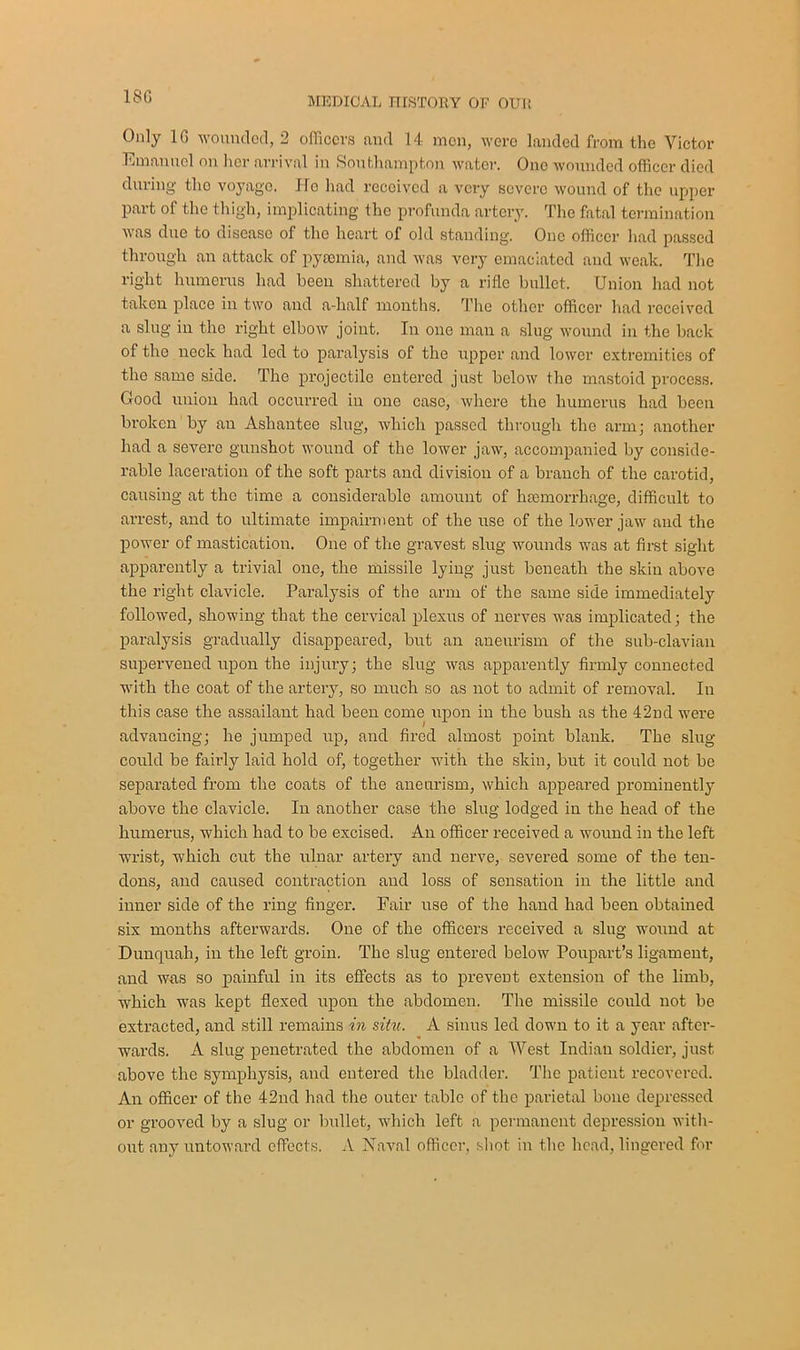 1SG Only 1G wounded, 2 officers and 14 men, were landed from the Victor Emanuel on her arrival in Southampton water. One wounded officer died during the voyage. He had received a very severe wound of the upper part of the thigh, implicating the profunda artery. The fatal termination was due to disease of the heart of old standing. One officer had passed through an attack of pyaemia, and was very emaciated and weak. The right humerus had been shattered by a rifle bullet. Union had not taken place in two and a-lialf months. The other officer had received a slug in the right elbow joint. In one man a slug wound in the back of tho neck had led to paralysis of the upper and lower extremities of the same side. The projectile entered just below the mastoid process. Good union had occurred in one case, where the humerus had been broken by an Asliantee slug, which passed through the arm; another had a severe gunshot wound of the lower jaw, accompanied by conside- rable laceration of the soft parts and division of a branch of the carotid, causing at the time a considerable amount of haemorrhage, difficult to arrest, and to ultimate impairment of the use of the lower jaw and the power of mastication. One of the gravest slug wounds was at first sight apparently a trivial one, the missile lying just beneath the skin above the right clavicle. Paralysis of the arm of the same side immediately followed, showing that the cervical plexus of nerves was implicated; the paralysis gradually disappeared, but an aneurism of the sub-clavian supervened upon the injury; the slug was apparently firmly connected with the coat of the artery, so much so as not to admit of removal. In this case the assailant had been come upon in the bush as the 42nd were advancing; he jumped up, and fired almost point blank. The slug could be fairly laid hold of, together with the skin, but it could not be separated from the coats of the aneurism, which appeared prominently above the clavicle. In another case the slug lodged in the head of the humerus, which had to be excised. An officer received a wound in the left wrist, which cut the ulnar artery and nerve, severed some of the ten- dons, and caused contraction and loss of sensation in the little and inner side of the ring finger. Fair use of the hand had been obtained six months afterwards. One of the officers received a slug wound at Dunquah, in the left groin. The slug entered below Poupart’s ligament, and was so painful in its effects as to prevent extension of the limb, which wTas kept flexed upon the abdomen. The missile could not be extracted, and still remains in situ. A sinus led down to it a year after- wards. A slug penetrated the abdomen of a West Indian soldier, just above the symphysis, and entered the bladder. The patient recovered. An officer of the 42nd had the outer table of the parietal bone depressed or grooved by a slug or bullet, which left a permanent depression wfith- out any untoward effects. A Havnl officer, shot in the head, lingered for