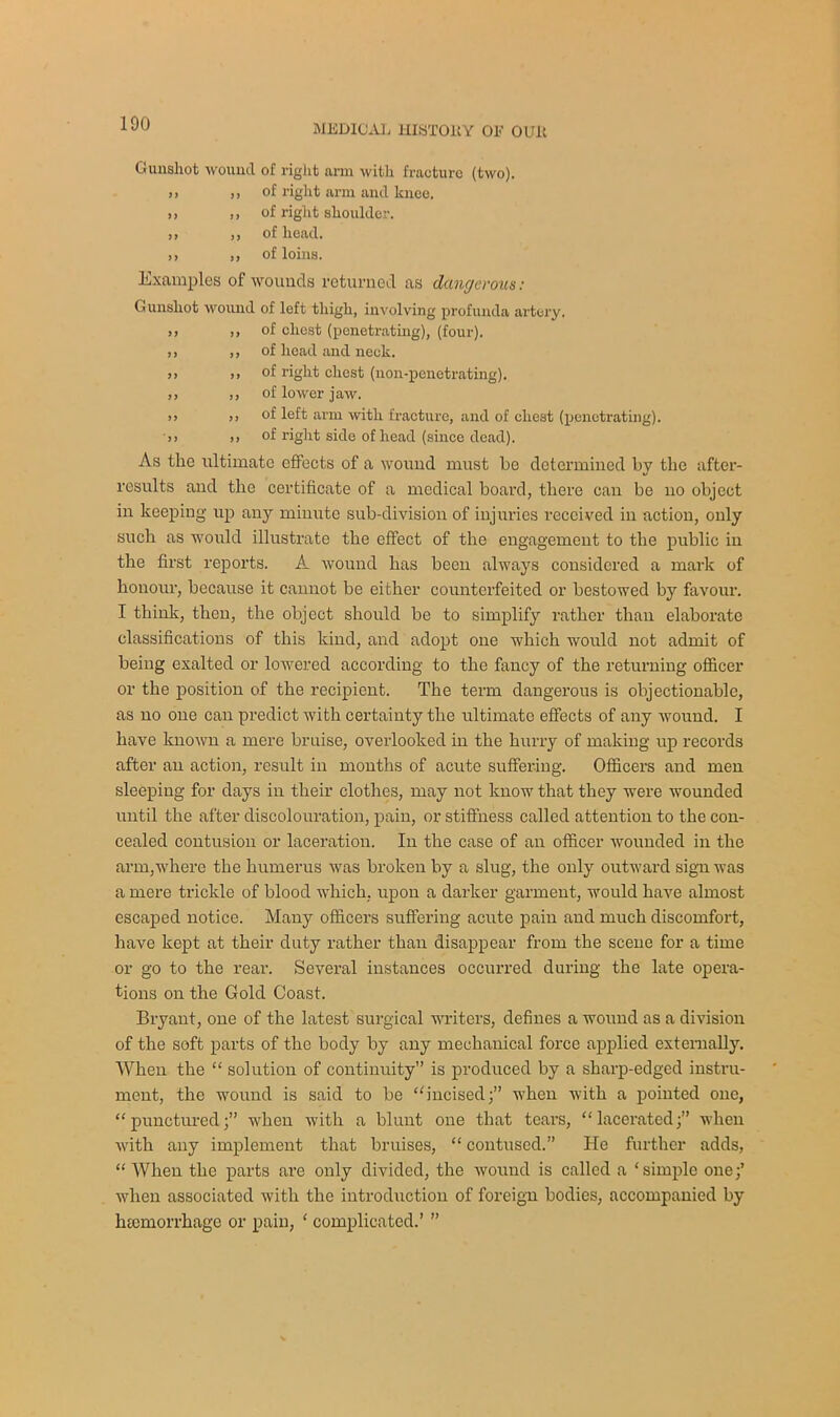 Gunshot wound of right arm with fracture (two). >, ,, of right arm and knee. >) ,, of right shoulder. ,, ,, of head. ,, ,, of loins. Examples of wounds returned as dangerous: Gunshot wound of left thigh, involving profunda artery. >> ,, of chest (penetrating), (four). ,, ,, of head and neck. >> ,, of right chest (non-penetrating). ,, ,, of lower jaw. >> )> of left arm with fracture, and of chest (penetrating). ■>) >> of right side of head (since dead). As the ultimate effects of a wound must be determined by the after- results and the certificate of a medical boat’d, there can be no object in keeping up any minute sub-division of injuries received in action, only such as would illustrate the effect of the engagement to the public in the first reports. A wound has been always considered a mark of honour, because it cannot be either counterfeited or bestowed by favour. I think, then, the object should be to simplify rather than elaborate classifications of this kind, and adopt one which would not admit of being exalted or lowered according to the fancy of the returning officer or the position of the recipient. The term dangerous is objectionable, as no one can predict with certainty the ultimate effects of any wound. I have known a mere braise, overlooked in the hurry of making up records after an action, result in months of acute suffering. Officers and men sleeping for days in their clothes, may not know that they were wounded until the after discolouration, pain, or stiffness called attention to the con- cealed contusion or laceration. In the case of an officer wounded in the arm,where the humerus was broken by a slug, the only outward sign was a mere trickle of blood which, upon a darker garment, would have almost escaped notice. Many officers suffering acute pain and much discomfort, have kept at their duty rather than disappear from the scene for a time or go to the rear. Several instances occurred during the late opera- tions on the Gold Coast. Bryant, one of the latest surgical writers, defines a wound as a division of the soft parts of the body by any mechanical force applied externally. When the “ solution of continuity” is produced by a sharp-edged instru- ment, the wound is said to be “incised;” when with a pointed one, “punctured;” when with a blunt one that tears, “lacerated;” when with any implement that bruises, “ contused.” He further adds, “ When the parts are only divided, the wound is called a ‘simple one;’ when associated with the introduction of foreign bodies, accompanied by lncmorrhage or pain, ‘ complicated.’ ”