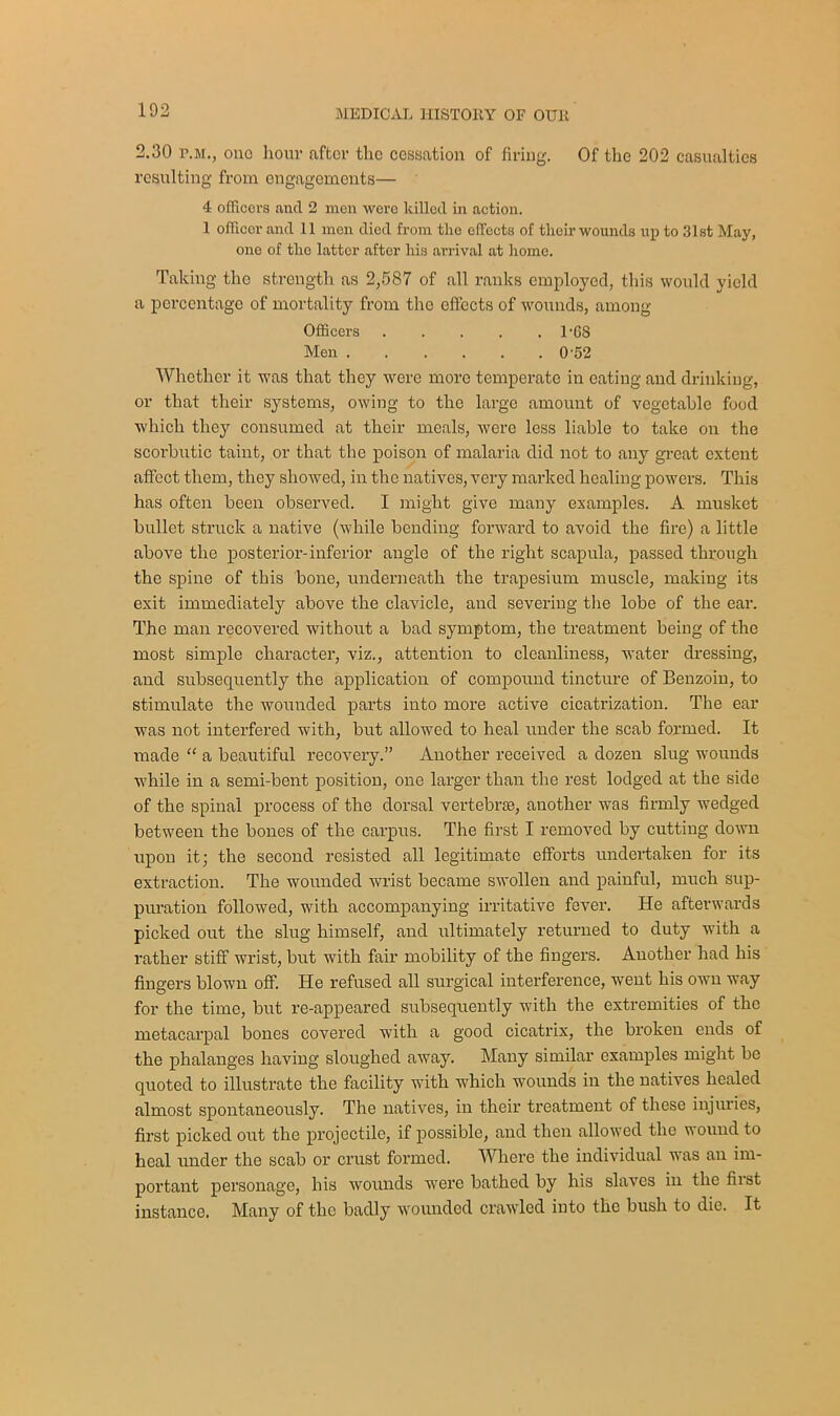 2.30 p.m., one hour after the cessation of firing. Of the 202 casualties resulting from engagements— 4 officers and 2 men wore killed in action. 1 officer and 11 mon died from the effects of tlieir wounds up to 31st May, one of the latter after his arrival at home. Taking the strength as 2,587 of all ranks employed, this would yield a percentage of mortality from the effects of wounds, among Officers . . . . . 1-G8 Men 0’52 Whether it was that they were more temperate in eating and drinking, or that their systems, owing to the large amount of vegetable food which they consumed at their meals, were less liable to take on the scorbutic taint, or that the poison of malaria did not to any great extent affect them, they showed, in the natives, very marked healing powers. This has often been observed. I might give many examples. A musket bullet struck a native (while bending forward to avoid the fire) a little above the posterior-inferior angle of the right scapula, passed through the spine of this bone, underneath the trapesium muscle, making its exit immediately above the clavicle, and severing the lobe of the ear. The man recovered without a bad symptom, the treatment being of the most simple character, viz., attention to cleanliness, water dressing, and subsequently the application of compound tincture of Benzoin, to stimulate the wounded parts into more active cicatrization. The ear was not interfered with, but allowed to heal under the scab formed. It made “ a beautiful recovery.” Another received a dozen slug wounds while in a semi-bent position, one larger than the rest lodged at the side of the spinal process of the dorsal vertebra}, another was firmly wedged between the bones of the carpus. The first I removed by cutting down upon it; the second resisted all legitimate efforts undertaken for its extraction. The wounded wrist became swollen and painful, much sup- puration followed, with accompanying irritative fever. He afterwards picked out the slug himself, and ultimately returned to duty with a leather stiff wrist, but with fair mobility of the fingers. Another had his fingers blown off. He refused all surgical interference, went his own way for the time, but re-appeared subsequently with the extremities of the metacarpal bones covered with a good cicatrix, the broken ends of the phalanges having sloughed away. Many similar examples might bo quoted to illustrate the facility with which wounds in the natives healed almost spontaneously. The natives, in their treatment of these injuries, first picked out the projectile, if possible, and then allowed the wound to heal under the scab or crust formed. Where the individual was an im- portant personage, his wounds were bathed by his slaves in the first instance. Many of the badly wounded crawled into the bush to die. It
