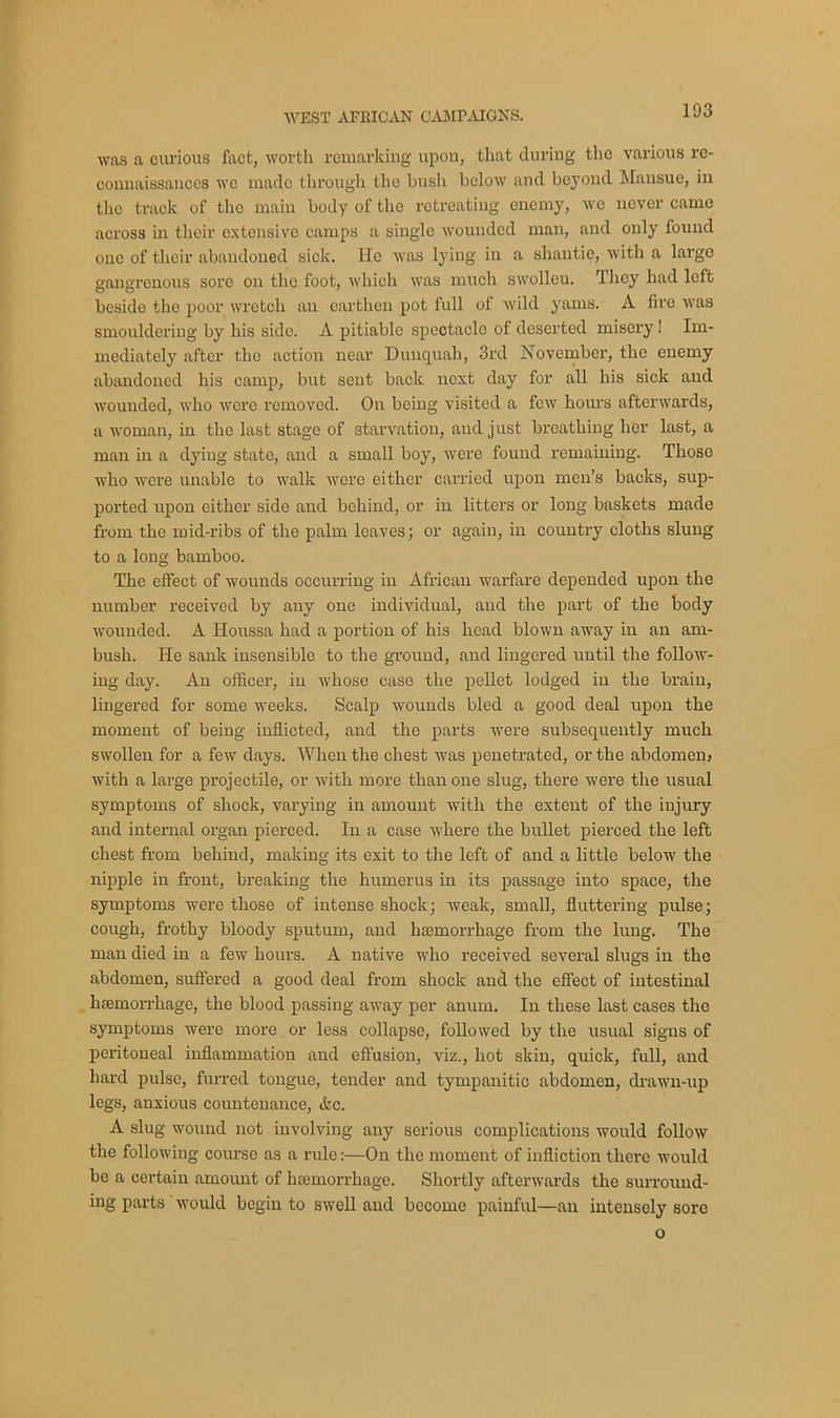 was a curious foot, worth remarking upon, that during the various re- connaissances we made through the bush below and beyond Mansue, in the track of the main body of the retreating enemy, wo never came across in their extensive camps a single wounded man, and only found one of their abandoned sick. He was lying in a shautie, with a large gangrenous sore on the foot, which was much swolleu. They had left beside the poor wretch an earthen pot full of wild yams. A fire was smouldering by his side. A pitiable spectacle of deserted misery! Im- mediately after the action near Dunquah, 3rd November, the enemy abandoned his camp, but sent back next day for all his sick and wounded, who were removed. On being visited a few hours afterwards, a woman, in the last stage of starvation, and just breathing her last, a man in a dying state, and a small boy, were found remaining. Those who were unable to walk were either carried upon men’s backs, sup- ported upon either side and behind, or in litters or long baskets made from the mid-ribs of the palm leaves; or again, in country cloths slung to a long bamboo. The effect of wounds occurring in African warfare depended upon the number received by any one individual, and the part of the body wounded. A Houssa had a portion of his head blown away in an am- bush. He sank insensible to the ground, and lingered until the follow- ing day. An officer, in whose case the pellet lodged in the brain, lingered for some weeks. Scalp wounds bled a good deal upon the moment of being inflicted, and the parts were subsequently much swollen for a few days. When the chest was penetrated, or the abdomenj with a large projectile, or with more than one slug, there were the usual symptoms of shock, varying in amount with the extent of the injury and internal organ pierced. In a case where the bullet pierced the left chest from behind, making its exit to the left of and a little below the nipple in front, breaking the humerus in its passage into space, the symptoms were those of intense shock; weak, small, fluttering pulse; cough, frothy bloody sputum, and haemorrhage from the lung. The man died in a few hours. A native who received several slugs in the abdomen, suffered a good deal from shock and the effect of intestinal htemorrhage, the blood passing away per anum. In these last cases the symptoms were more or less collapse, followed by the usual signs of peritoneal inflammation and effusion, viz., hot skin, quick, full, and hard pulse, furred tongue, tender and tympanitic abdomen, drawn-up legs, anxious countenance, &c. A slug wound not involving any serious complications would follow the following course as a rule:—On the moment of infliction there would be a certain amount of htemorrhage. Shortly afterwards the surround- ing parts would begin to swell and become painful—an intensely sore