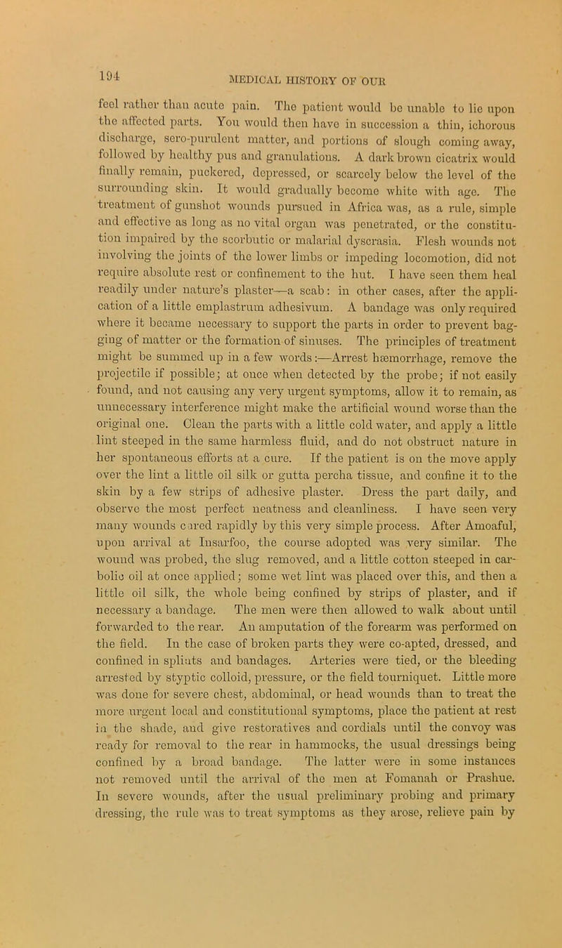 feel rather than acute pain. The patient would be unable to lie upon the affected parts. You would then have in succession a thin, ichorous discharge, sero-purulent matter, and portions of slough coming away, followed by healthy pus and granulations. A dark brown cicatrix would finally remain, puckered, depressed, or scarcely below the level of the surrounding skin. It would gradually become white with age. The treatment of gunshot wounds pursued in Africa was, as a rule, simple and effective as long as no vital organ was penetrated, or the constitu- tion impaired by the scorbutic or malarial dyscrasia. Flesh wounds not involving the joints of the lower limbs or impeding locomotion, did not require absolute rest or confinement to the hut. I have seen them heal readily under nature’s plaster—a scab: in other cases, after the appli- cation of a little emplastrum adhesivum. A bandage was only required where it became necessary to support the parts in order to prevent bag- ging of matter or the formation of sinuses. The principles of treatment might be summed up in a few words:—Arrest haemorrhage, remove the projectile if possible; at once when detected by the probe; if not easily found, and not causing any very urgent symptoms, allow it to remain, as unnecessary interference might make the artificial wound worse than the original one. Clean the parts with a little cold water, and apply a little lint steeped in the same harmless fluid, and do not obstruct nature in her spontaneous efforts at a cure. If the patient is on the move apply over the lint a little oil silk or gutta percha tissue, and confine it to the skin by a few strips of adhesive plaster. Dress the part daily, and observe the most perfect neatness and cleanliness. I have seen very many wounds c ared rapidly by this very simple process. After Amoaful, upon arrival at Insarfoo, the course adopted was very similar. The wound was probed, the slug removed, and a little cotton steeped in car- bolic oil at once applied; some wet lint was placed over this, and then a little oil silk, the whole being confined by strips of plaster, and if necessary a bandage. The men were then allowed to walk about until forwarded to the rear. An amputation of the forearm was performed on the field. In the case of broken parts they were co-apted, dressed, and confined in spliats and bandages. Arteries were tied, or the bleeding arrested by styptic colloid, pressure, or the field tourniquet. Little more was done for severe chest, abdominal, or head wounds than to treat the more urgent local and constitutional symptoms, place the patient at rest in the shade, and give restoratives and cordials until the convoy was ready for removal to the rear in hammocks, the usual dressings being confined by a broad bandage. The latter were in some instances not removed until the arrival of the men at Fomanah or Prashue. In severe wounds, after the usual preliminary probing and primary dressing, the rule was to treat symptoms as they arose, relieve pain by