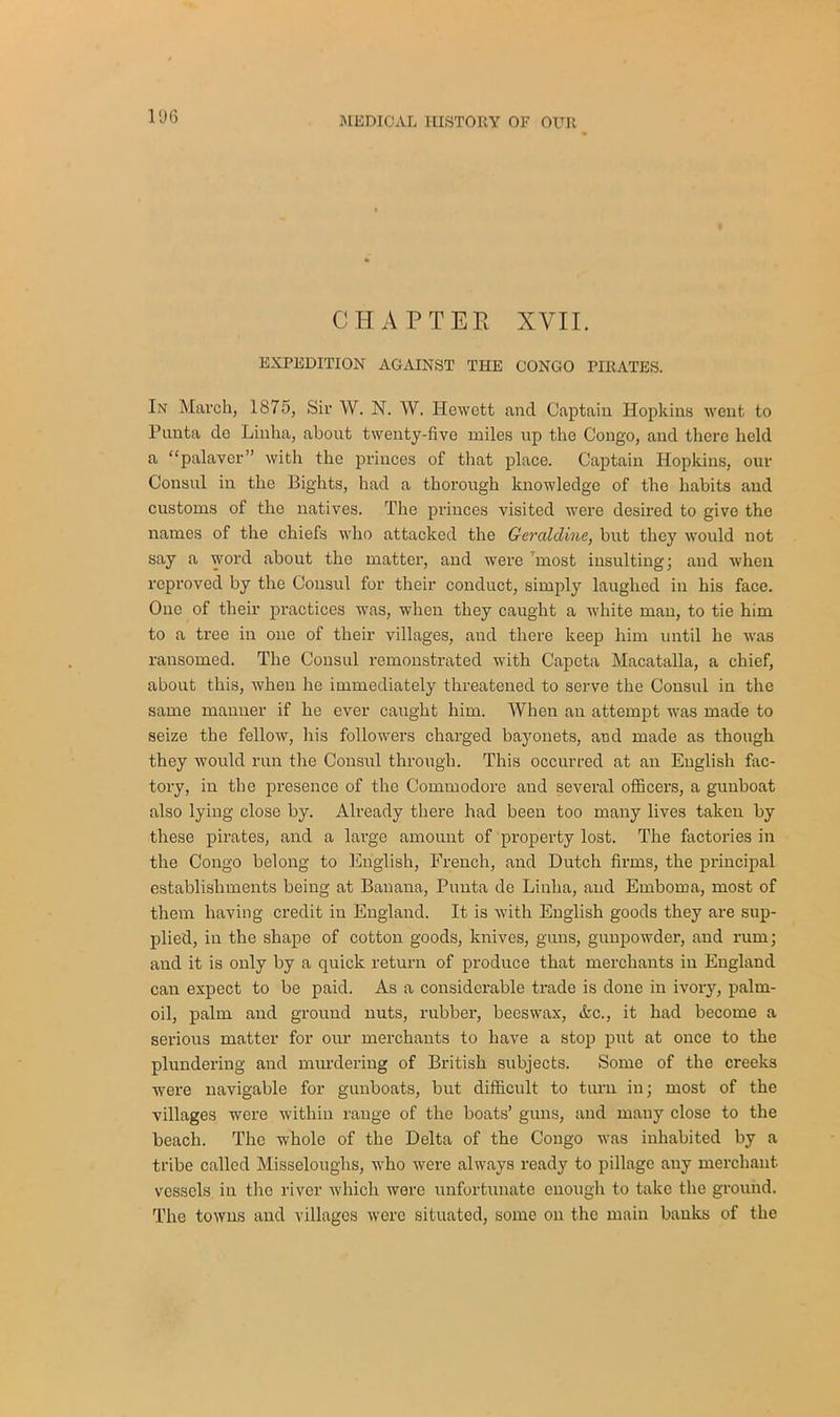 CHAPTER XVII. EXPEDITION AGAINST THE CONGO PIRATES. In March, 1875, Sir W. N. W. Hewctt and Captain Hopkins went to Pnnta do Linha, about twenty-five miles up the Congo, and there held a “palaver” witli the princes of that place. Captain Hopkins, our Consul in the Eights, had a thorough knowledge of the habits and customs of the natives. The princes visited were desired to give the names of the chiefs who attacked the Geraldine, but they would not say a word about the matter, and were most insulting; and when reproved by the Consul for their conduct, simply laughed in his face. One of their practices was, when they caught a white man, to tie him to a tree in one of their villages, and there keep him until he was ransomed. The Consul remonstrated with Capcta Macatalla, a chief, about this, when he immediately threatened to serve the Consul in the same manner if he ever caught him. When an attempt was made to seize the fellow, his followers charged bayonets, and made as though they would run the Consul through. This occurred at an English fac- tory, in the presence of the Commodore and several officers, a gunboat also lying close by. Already there had been too many lives taken by these pirates, and a large amount of property lost. The factories in the Congo belong to English, French, and Dutch firms, the principal establishments being at Banana., Punta de Linha, and Emboma, most of them having credit in England. It is with English goods they are sup- plied, in the shape of cotton goods, knives, guns, gunpowder, and rum; and it is only by a quick return of produce that merchants in England can expect to be paid. As a considerable trade is done in ivory, palm- oil, palm and ground nuts, rubber, beeswax, &c., it had become a serious matter for our merchants to have a stop put at once to the plundering and murdering of British subjects. Some of the creeks were navigable for gunboats, but difficult to turn in; most of the villages were within range of the boats’ guns, and many close to the beach. The whole of the Delta of the Congo was inhabited by a tribe called Misseloughs, who were always ready to pillage any merchant vessels in tiro river which were unfortunate enough to take the ground. The towns and villages were situated, some on the main banks of the