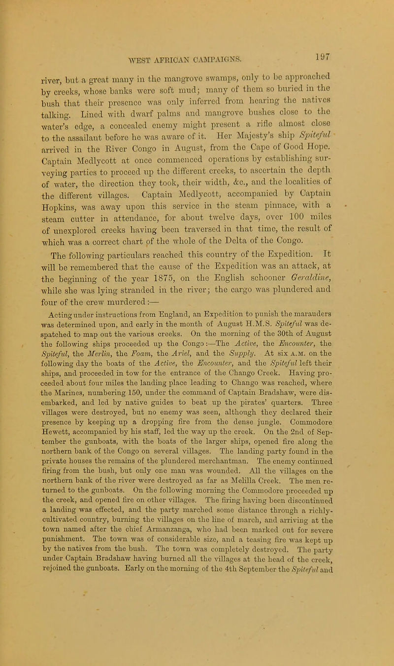 river, but a great many in the mangrove swamps, only to be approached by creeks, whose banks were soft mud; many of them so buried in the bush that their presence was only inferred from hearing the natives talking. Lined with dwarf palms and mangrove bushes close to the water’s edge, a concealed enemy might present a rifle almost close to the assailant before he Avas aware of it. Her Majesty’s ship Spiteful arrived in the River Congo in August, from tho Cape of Good Hope. Captain Medlycott at once commenced operations by establishing sur- veying parties to proceed up the different creeks, to ascertain tho depth of water, the direction they took, their width, Ac., and the localities of the different villages. Captain Medlycott, accompanied by Captain Hopkins, Avas away upon this service in the steam pinnace, with a steam cutter in attendance, for about twelve days, over 100 miles of unexplored creeks having been traversed in that time, the result of which was a correct chart of the whole of the Delta of the Congo. The following particulars reached this country of the Expedition. It will be remembered that the cause of the Expedition Avas an attack, at the beginning of the year 1875, on the English schooner Geraldine, while she was lying stranded in the river; the cargo was plundered and four of the crew murdered:— Acting under instructions from England, an Expedition to punish the marauders was determined upon, and early in the month of August H.M.S. Spiteful was de- spatched to map out the various creeks. On the morning of the 30th of August the following ships proceeded up the Congo:—The Active, the Encounter, the Spiteful, the Merlin, the Foam, the Ariel, and the Supply. At six a.m. on the following day the boats of the Active, the Encounter, and the Spiteful left their ships, and proceeded in tow for the entrance of the Chango Creek. Having pro- ceeded about four miles the landing place leading to Chango was reached, where the Marines, numbering 150, under the command of Captain Bradshaw, were dis- embarked, and led by native guides to beat up the pirates’ quarters. Three villages were destroyed, but no enemy was seen, although they declared their presence by keeping up a dropping fire from the dense jungle. Commodore Hewett, accompanied by his staff, led the way up the creek. On the 2nd of Sep- tember the gunboats, Avith the boats of the larger ships, opened fire along the northern bank of the Congo on several villages. The landing party found in the private houses the remains of the plundered merchantman. The enemy continued firing from the bush, but only one man Avas wounded. All the villages on the northern bank of the river were destroyed as far as Melilla Creek. The men re- turned to the gunboats. On the folloAving morning the Commodore proceeded up the creek, and opened fire on other villages. The firing having been discontinued a landing Avas effected, and the party marched some distance through a richly- cultivated country, burning the villages on the line of march, and arriving at the town named after the chief Armanzanga, who had been marked out for severe punishment. The toAvn was of considerable size, and a teasing fire was kept up by the natives from the bush. The toAvn Avas completely destroyed. The party under Captain Bradshaw having burned all the villages at the head of the creek, rejoined the gunboats. Early on the morning of the 4th September tho Spiteful and